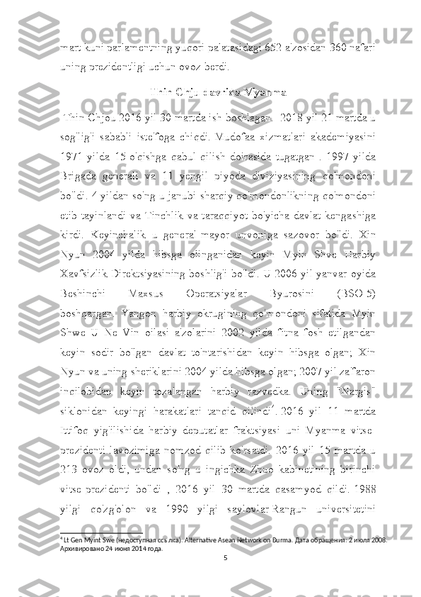 mart kuni parlamentning yuqori palatasidagi 652 a'zosidan 360 nafari
uning prezidentligi uchun ovoz berdi.
Thin Chju davrida Myanma
 Thin Chjou 2016 yil 30 martda ish boshlagan.     2018 yil 21 martda u
sog'lig'i   sababli   iste'foga   chiqdi.   Mudofaa   xizmatlari   akademiyasini
1971   yilda   15-o'qishga   qabul   qilish   doirasida   tugatgan   .   1997   yilda
Brigada   generali   va   11   yengil   piyoda   diviziyasining   qo'mondoni
bo'ldi. 4 yildan so'ng u janubi-sharqiy qo'mondonlikning qo'mondoni
etib  tayinlandi  va Tinchlik  va taraqqiyot  bo'yicha davlat  kengashiga
kirdi.   Keyinchalik   u   general-mayor   unvoniga   sazovor   bo'ldi.     Xin
Nyun   2004   yilda   hibsga   olinganidan   keyin   Myin   Shve   Harbiy
Xavfsizlik Direktsiyasining boshlig'i bo'ldi. U 2006 yil yanvar oyida
Beshinchi   Maxsus   Operatsiyalar   Byurosini   (BSO-5)
boshqargan.     Yangon   harbiy   okrugining   qo'mondoni   sifatida   Myin
Shwe   U   Ne   Vin   oilasi   a'zolarini   2002   yilda   fitna   fosh   etilgandan
keyin   sodir   bo'lgan   davlat   to'ntarishidan   keyin   hibsga   olgan;   Xin
Nyun va uning sheriklarini 2004 yilda hibsga olgan; 2007 yil za'faron
inqilobidan   keyin   tozalangan   harbiy   razvedka.   Uning   "Nargis"
siklonidan   keyingi   harakatlari   tanqid   qilindi 4
.   2016   yil   11   martda
Ittifoq   yig'ilishida   harbiy   deputatlar   fraktsiyasi   uni   Myanma   vitse-
prezidenti   lavozimiga   nomzod   qilib   ko'rsatdi.   2016   yil   15   martda   u
213   ovoz   oldi,   undan   so'ng   u   ingichka   Zhuo   kabinetining   birinchi
vitse-prezidenti   bo'ldi   ,   2016   yil   30   martda   qasamyod   qildi.   1988
yilgi   qo'zg'olon   va   1990   yilgi   saylovlar   Rangun   universitetini
4
 Lt Gen Myint Swe (недоступная ссылка).  Alternative Asean Network on Burma.  Дата   обращения : 2  июля  2008. 
Архивировано  24  июня  2014  года .
5 