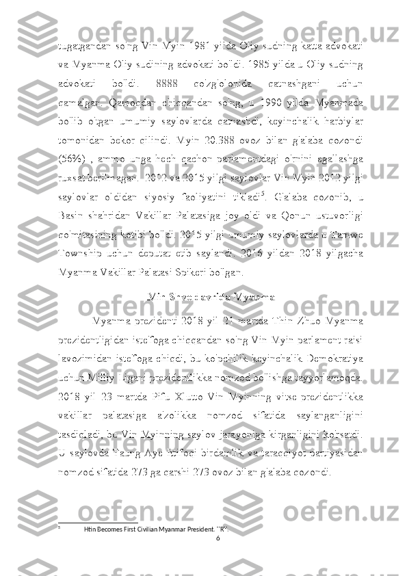 tugatgandan so'ng Vin Myin 1981 yilda Oliy sudning katta advokati
va Myanma Oliy sudining advokati bo'ldi. 1985 yilda u Oliy sudning
advokati   bo'ldi.   8888   qo'zg'olonida   qatnashgani   uchun
qamalgan.     Qamoqdan   chiqqandan   so'ng,   u   1990   yilda   Myanmada
bo'lib   o'tgan   umumiy   saylovlarda   qatnashdi,   keyinchalik   harbiylar
tomonidan   bekor   qilindi.   Myin   20.388   ovoz   bilan   g'alaba   qozondi
(56%)   ,   ammo   unga   hech   qachon   parlamentdagi   o'rnini   egallashga
ruxsat berilmagan.     2012 va 2015 yilgi saylovlar   Vin Myin 2012 yilgi
saylovlar   oldidan   siyosiy   faoliyatini   tikladi 5
.   G'alaba   qozonib,   u
Basin   shahridan   Vakillar   Palatasiga   joy   oldi   va   Qonun   ustuvorligi
qo'mitasining kotibi bo'ldi. 2015 yilgi umumiy saylovlarda u Tamwe
Township   uchun   deputat   etib   saylandi.   2016   yildan   2018   yilgacha
Myanma Vakillar Palatasi Spikeri bo'lgan. 
Min Shve davrida Myanma
                Myanma   prezidenti   2018   yil   21   martda   Thin   Zhuo   Myanma
prezidentligidan iste'foga chiqqandan so'ng Vin Myin parlament raisi
lavozimidan iste'foga  chiqdi, bu ko'pchilik  keyinchalik Demokratiya
uchun Milliy Ligani prezidentlikka nomzod bo'lishga tayyorlamoqda.
2018   yil   23   martda   Pifu   Xlutto   Vin   Myinning   vitse-prezidentlikka
vakillar   palatasiga   a'zolikka   nomzod   sifatida   saylanganligini
tasdiqladi, bu Vin Myinning saylov jarayoniga kirganligini ko'rsatdi.
U  saylovda  Taung  Aye  Ittifoqi   birdamlik  va  taraqqiyot   partiyasidan
nomzod sifatida 273 ga qarshi 273 ovoz bilan g'alaba qozondi. 
5
   Htin Becomes First Civilian Myanmar President. TRT.
6 