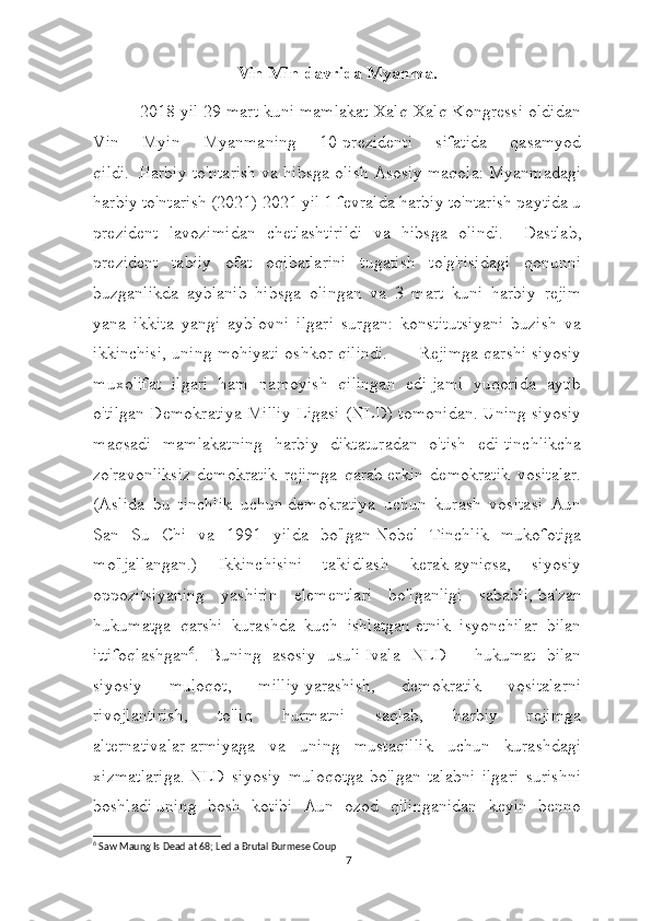 Vin Min davrida Myanma.
          2018 yil 29 mart kuni mamlakat Xalq Xalq Kongressi oldidan
Vin   Myin   Myanmaning   10-prezidenti   sifatida   qasamyod
qildi.     Harbiy to'ntarish va hibsga olish   Asosiy maqola: Myanmadagi
harbiy to'ntarish (2021)   2021 yil 1 fevralda harbiy to'ntarish paytida u
prezident   lavozimidan   chetlashtirildi   va   hibsga   olindi.       Dastlab,
prezident   tabiiy   ofat   oqibatlarini   tugatish   to'g'risidagi   qonunni
buzganlikda   ayblanib   hibsga   olingan   va   3   mart   kuni   harbiy   rejim
yana   ikkita   yangi   ayblovni   ilgari   surgan:   konstitutsiyani   buzish   va
ikkinchisi, uning mohiyati oshkor qilindi.               Rejimga qarshi siyosiy
muxolifat   ilgari   ham   namoyish   qilingan   edi   jami   yuqorida   aytib
o'tilgan Demokratiya Milliy Ligasi (NLD) tomonidan.   Uning siyosiy
maqsadi   mamlakatning   harbiy   diktaturadan   o'tish   edi   tinchlikcha
zo'ravonliksiz   demokratik   rejimga   qarab   erkin   demokratik   vositalar.
(Aslida   bu   tinchlik   uchun   demokratiya   uchun   kurash   vositasi   Aun
San   Su   Chi   va   1991   yilda   bo'lgan   Nobel   Tinchlik   mukofotiga
mo'ljallangan.)   Ikkinchisini   ta'kidlash   kerak   ayniqsa,   siyosiy
oppozitsiyaning   yashirin   elementlari   bo'lganligi   sababli,   ba'zan
hukumatga   qarshi   kurashda   kuch   ishlatgan   etnik   isyonchilar   bilan
ittifoqlashgan 6
.   Buning   asosiy   usuli   Ivala   NLD   -   hukumat   bilan
siyosiy   muloqot,   milliy   yarashish,   demokratik   vositalarni
rivojlantirish,   to'liq   hurmatni   saqlab,   harbiy   rejimga
alternativalar   armiyaga   va   uning   mustaqillik   uchun   kurashdagi
xizmatlariga.   NLD   siyosiy   muloqotga   bo'lgan   talabni   ilgari   surishni
boshladi   uning   bosh   kotibi   Aun   ozod   qilinganidan   keyin   benno
6
 Saw Maung Is Dead at 68; Led a Brutal Burmese Coup
7 