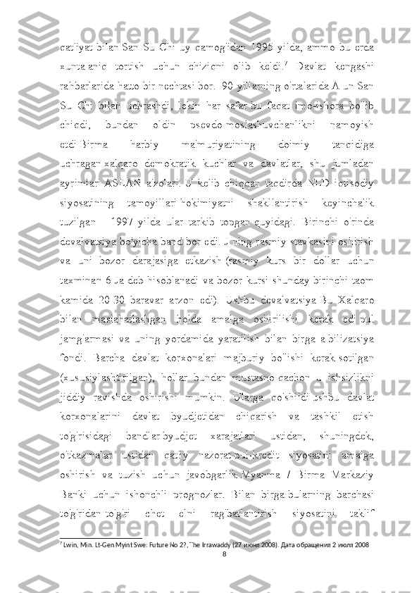 qat'iyat   bilan   San   Su   Chi   uy   qamog'idan   1995   yilda,   ammo   bu   erda
xunta   aniq   tortish   uchun   chiziqni   olib   keldi. 7
  Davlat   kengashi
rahbarlarida hatto bir nechtasi bor.    90-yillarning o'rtalarida A un San
Su   Chi   bilan   uchrashdi,   lekin   har   safar   bu   faqat   imo-ishora   bo'lib
chiqdi,   bundan   oldin   psevdo-moslashuvchanlikni   namoyish
etdi   Birma   harbiy   ma'muriyatining   doimiy   tanqidiga
uchragan   xalqaro   demokratik   kuchlar   va   davlatlar,   shu   jumladan
ayrimlari   ASEAN   a'zolari.   U   kelib   chiqqan   taqdirda   NLD   iqtisodiy
siyosatining   tamoyillari   hokimiyatni   shakllantirish   keyinchalik
tuzilgan   -   1997   yilda   ular   tarkib   topgan   quyidagi.   Birinchi   o'rinda
devalvatsiya bo'yicha band bor edi. J ning rasmiy stavkasini oshirish
va   uni   bozor   darajasiga   etkazish   (rasmiy   kurs   bir   dollar   uchun
taxminan 6 Ja deb hisoblanadi va bozor kursi shunday   birinchi taom
kamida   20-30   baravar   arzon   edi).   Ushbu   devalvatsiya   Bu   Xalqaro
bilan   maslahatlashgan   holda   amalga   oshirilishi   kerak   edi   pul
jamg'armasi   va   uning   yordamida   yaratilish   bilan   birga   a   bilizatsiya
fondi.   Barcha   davlat   korxonalari   majburiy   bo'lishi   kerak   sotilgan
(xususiylashtirilgan),   hollar   bundan   mustasno   qachon   u   ishsizlikni
jiddiy   ravishda   oshirishi   mumkin.   Ularga   qo'shildi   ushbu   davlat
korxonalarini   davlat   byudjetidan   chiqarish   va   tashkil   etish
to'g'risidagi   bandlar   byudjet   xarajatlari   ustidan,   shuningdek,
o'tkazmalar   ustidan   qat'iy   nazorat   pul-kredit   siyosatini   amalga
oshirish   va   tuzish   uchun   javobgarlik   Myanma   /   Birma   Markaziy
Banki   uchun   ishonchli   prognozlar.   Bilan   birga   bularning   barchasi
to'g'ridan-to'g'ri   chet   elni   rag'batlantirish   siyosatini   taklif
7
 Lwin, Min. Lt-Gen Myint Swe: Future No 2?, The Irrawaddy (27  июня  2008).  Дата   обращения  2  июля  2008
8 