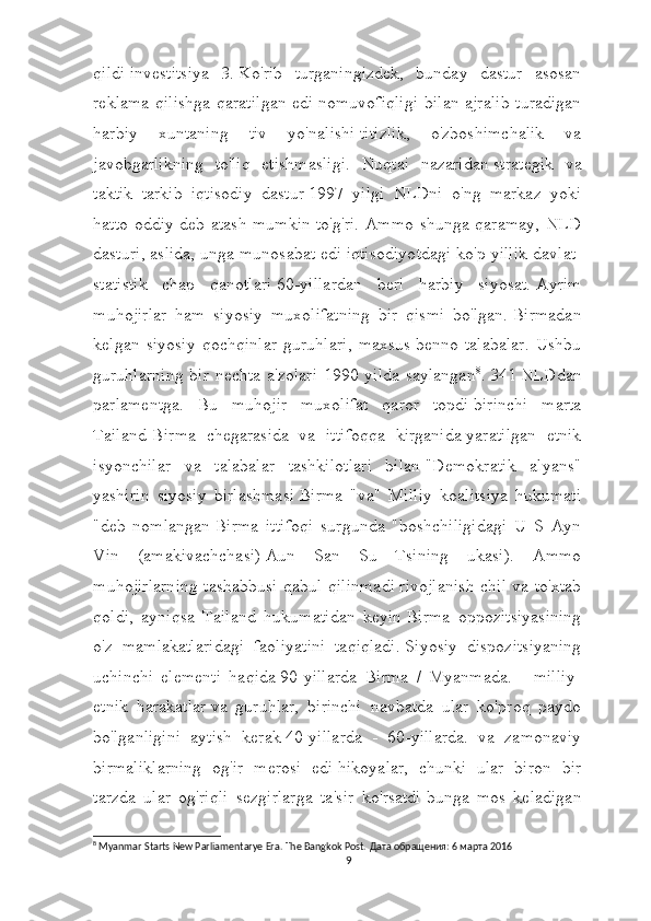 qildi   investitsiya   3.   Ko'rib   turganingizdek,   bunday   dastur   asosan
reklama qilishga qaratilgan edi   nomuvofiqligi bilan ajralib turadigan
harbiy   xuntaning   tiv   yo'nalishi   titizlik,   o'zboshimchalik   va
javobgarlikning   to'liq   etishmasligi.   Nuqtai   nazaridan   strategik   va
taktik   tarkib   iqtisodiy   dastur   1997   yilgi   NLDni   o'ng   markaz   yoki
hatto oddiy deb atash mumkin   to'g'ri. Ammo shunga qaramay, NLD
dasturi, aslida, unga munosabat edi   iqtisodiyotdagi ko'p yillik davlat-
statistik   chap   qanotlari   60-yillardan   beri   harbiy   siyosat.   Ayrim
muhojirlar   ham   siyosiy   muxolifatning   bir   qismi   bo'lgan.   Birmadan
kelgan   siyosiy   qochqinlar   guruhlari,   maxsus   benno   talabalar.   Ushbu
guruhlarning  bir nechta a'zolari 1990 yilda saylangan 8
.   341   NLDdan
parlamentga.   Bu   muhojir   muxolifat   qaror   topdi   birinchi   marta
Tailand-Birma   chegarasida   va   ittifoqqa   kirganida   yaratilgan   etnik
isyonchilar   va   talabalar   tashkilotlari   bilan   "Demokratik   alyans"
yashirin   siyosiy   birlashmasi   Birma   "va"   Milliy   koalitsiya   hukumati
"deb   nomlangan   Birma   ittifoqi   surgunda   "boshchiligidagi   U   S   Ayn
Vin   (amakivachchasi)   Aun   San   Su   Tsining   ukasi).   Ammo
muhojirlarning tashabbusi qabul qilinmadi   rivojlanish chil va to'xtab
qoldi,   ayniqsa   Tailand   hukumatidan   keyin   Birma   oppozitsiyasining
o'z   mamlakatlaridagi   faoliyatini   taqiqladi.   Siyosiy   dispozitsiyaning
uchinchi   elementi   haqida   90-yillarda   Birma   /   Myanmada.   -   milliy-
etnik   harakatlar   va   guruhlar,   birinchi   navbatda   ular   ko'proq   paydo
bo'lganligini   aytish   kerak   40-yillarda   -   60-yillarda.   va   zamonaviy
birmaliklarning   og'ir   merosi   edi   hikoyalar,   chunki   ular   biron   bir
tarzda   ular   og'riqli   sezgirlarga   ta'sir   ko'rsatdi   bunga   mos   keladigan
8
 Myanmar Starts New Parliamentarye Era. The Bangkok Post.  Дата обращения: 6 марта 2016
9 