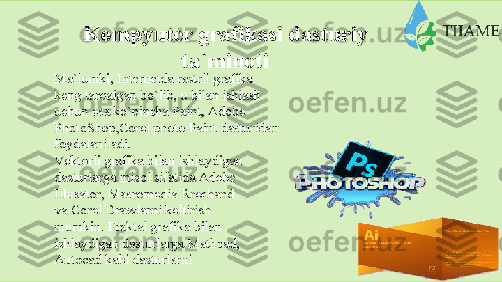 Kompyuter   grafikasi   dasturiy  
ta`minoti
Ma`lumki,   Internetda   rastrli   grafika
keng tarqalgan bo`lib, u bilan ishlash  
uchun esa ko`pincha Paint, Adobe  
PhotoShop,Corel photo Paint dasturidan
foydalaniladi.
Vеktоrli grаfikа bilаn ishlаydigаn  
dаsturlаrgа misоl sifаtidа Аdobe  
Illusator,   Mаsromedia   Rrееhand  
vа   Cоrel Drawlаrni kеltirish 
mumkin.   Fraktal grafika bilan 
ishlaydigan   dasturlarga   Mathcad,  
Autocad   kabi   dasturlarni    