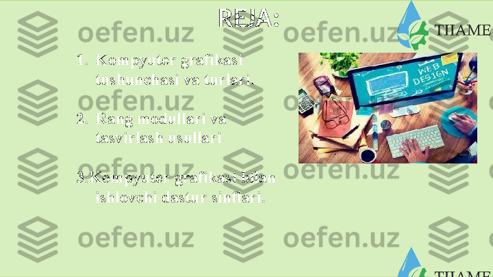   REJA:
1. Kompyuter grafikasi  
tushunchasi   va   turlari.
2. Rang   modullari   va
tasvirlash   usullari
3. Kompyuter   grafikasi   bilan
ishlovchi   dastur   sinflari.  