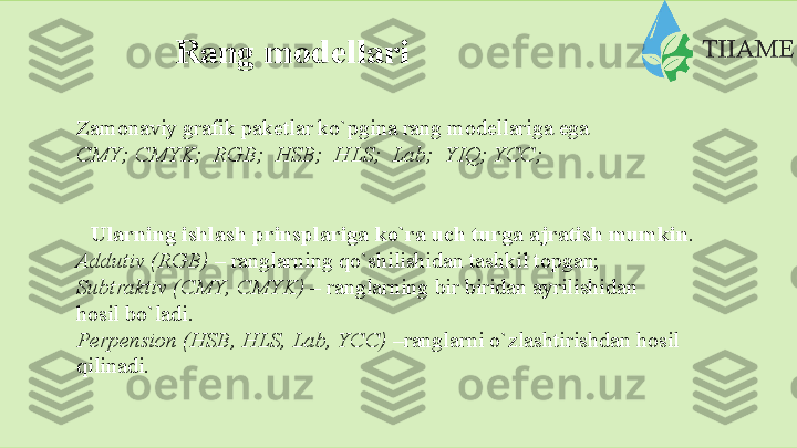 Rang modellari
Zamonaviy   grafik   paketlar   ko`pgina   rang   modellariga   ega
CMY;   CMYK;   RGB;   HSB;   HLS;   Lab;   YIQ;   YCC;
Ularning   ishlash   prinsplariga   ko`ra   uch   turga   ajratish   mumkin .
Addutiv (RGB)  – ranglarning qo`shilishidan tashkil topgan;  
Subtraktiv   (CMY,   CMYK)   –   ranglarning   bir   biridan   ayrilishidan  
hosil   bo`ladi.
Perpension   (HSB,   HLS,   Lab, YCC)   –ranglarni   o`zlashtirishdan   hosil
qilinadi.  