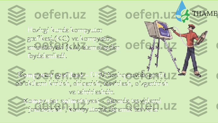 Hozirgi kunda kompyuter  
grafikasi (KG) va kompyuter  
animatsiyasi   (KA)   atamalaridan
foydalaniladi.
Kompyuter grafikasi  – EHM boshqaruvida grafik
ob’ektlarni   kiritish,   chiqarish,   tasvirlash,   o’zgartirish
va   tahrirlashdir.
Kompyuter animatsiyasi  – ekranda tasvirlarni
“jonlantirish”,   kompyuterda   dinamik   tasvirlar  