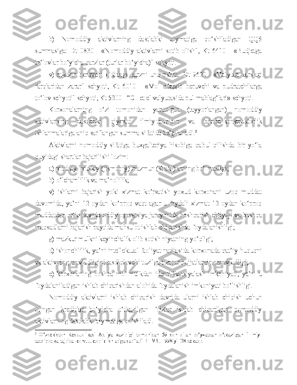 b)   Nomoddiy   aktivlarning   dastlabki   qiymatiga   qo‘shiladigan   QQS
summasiga:   Dt   0830   -   «Nomoddiy   aktivlarni   sotib   olish",   Kt   6410   -   «Budjetga
to‘lovlar bo‘yicha qarzlar   (turlar bo‘yicha)" schyoti.
v)   e tkazib   beruvchi   oldidagi   qarzni   undirishda:   Dt   9620   -   «Val yu ta   kurslari
farqlaridan   zarar"   schyoti,   Kt   6010   -   «Mol   e tkazib   beruvchi   va   pudratchilarga
to‘lov schyoti" schyoti, Kt 5200  –“ CHet el val yu tasida pul mablag‘lari» schyoti.
Korxonalarning   o‘zi   tomonidan   yaratilgan   (tayyorlangan)   nomoddiy
aktivlarning   dastlabki   qiymati   ilmiy-tadqiqot   va   tajriba - konstruktorlik
ishlanmalariga aniq sarflangan summa sifatida belgilanadi. 2
Aktivlarni   nomoddiy   sifatiga   buxgalteriya   hisobiga   qabul   qilishda   bir   yo‘la
quyidagi shartlar bajarilishi lozim:
a)   moddiy- mulkiy (jismoniy) mazmun (shakl)larning bo‘lmasligi;
b)   o‘lchamlilik va ma’nolilik;
v)   ishlarni   bajarish   yoki   xizmat   ko‘rsatish   yoxud   korxonani   uzoq   muddat
davomida,   ya’ni   12   oydan   ko‘proq   vaqt   agar   u   foydali   xizmat   12   oydan   ko‘proq
muddatdan ortiq   davrda oddiy operatsiya jarayonida boshqarish ehtiyoji   va boshqa
maqsadlarni bajarish paytida mahsulot ishlab chiqarishda foydalanishligi;
g)   mazkur mulkni keyinchalik olib sotish niyatning   yo‘qligi;
d)   ishonchlilik, ya ’ ni intellektual faoliyat natijasida korxonada qat’iy huquqni
va aktivning mavjudligini tasdiqlovchi tuzilgan zarur hujjatlarning mavjudligi;
e)   korxonaning   boshqa   mol-mulkdan   identifikatsiyalash   imkoniyati,   ya’ni   u
foydalaniladigan ishlab chiqarishdan alohida foydalanish imkoniyati bo‘lishligi.
Nomoddiy   aktivlarni   ishlab   chiqarish   davrida   ularni   ishlab   chiqish   uchun
olingan   kreditlar   bo‘yicha   o‘tkazilgan   foizlar   ishlab   chiqarilgan   nomoddiy
aktivlarning dastlabki qiymatiga qo‘shiladi.
2
  O‘zbekiston   Respublikasi   Adliya   vazirligi   tomonidan   591son   bilan   ro‘yxatdan   o‘tkazilgan   "Ilmiy-
tadqiqot va tajriba-konstruktorlik ishlariga sarflar" BHMS. 1998 yil 28 dekabr. 