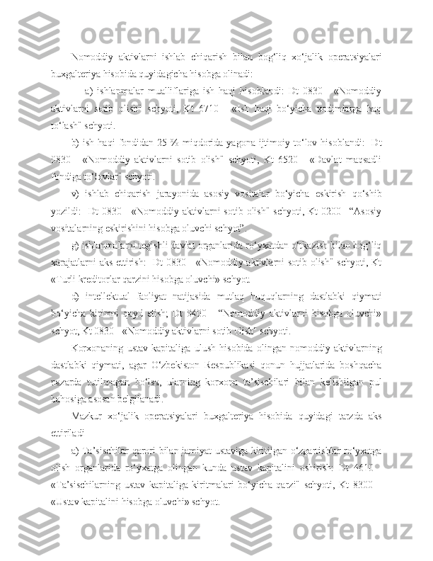 Nomoddiy   aktivlarni   ishlab   chiqarish   bilan   bog‘liq   xo‘jalik   operatsiyalari
buxgalteriya hisobida quyidagicha hisobga olinadi:
                a)   ishlanmalar   mualliflariga   ish   haqi   hisoblandi:   Dt   0830   -   «Nomoddiy
aktivlarni   sotib   olish"   schyoti,   Kt   6710   -   «Ish   haqi   bo‘yicha   xodimlarga   haq
to‘lash" schyoti.
b)  ish   haqi   fondidan   25  %  miqdorida   yagona  ijtimoiy  to‘lov  hisoblandi:    Dt
0830   -   «Nomoddiy   aktivlarni   sotib   olish"   schyoti,   Kt   6520   -   «Davlat   maqsadli
fondiga to‘lovlar" schyoti.
v)   ishlab   chiqarish   jarayonida   asosiy   vositalar   bo‘yicha   eskirish   qo‘shib
yozildi:     Dt  0830  -  «Nomoddiy aktivlarni  sotib  olish"  schyoti,  Kt   0200 –“Asosiy
vositalarning eskirishini hisobga oluvchi schyot”.
g) ishlanmalarni tegishli davlat organlarida ro‘yxatdan o‘tkazish bilan bog‘liq
xarajatlarni aks ettirish:    Dt 0830 - «Nomoddiy aktivlarni sotib olish" schyoti, Kt
«Turli kreditorlar qarzini hisobga oluvchi» schyot. 
d)   intellektual   faoliyat   natijasida   mutlaq   huquqlarning   dastlabki   qiymati
bo‘yicha   kirimni   qayd   etish;   Dt   0400   -   “Nomoddiy   aktivlarni   hisobga   oluvchi»
schyot, Kt 0830 - «Nomoddiy aktivlarni sotib olish" schyoti.
Korxonaning   ustav   kapitaliga   ulush   hisobida   olingan   nomoddiy   aktivlarning
dastlabki   qiymati,   agar   O‘zbekiston   Respublikasi   qonun   hujjatlarida   boshqacha
nazarda   tutilmagan   bo‘lsa,   ularning   korxona   ta’sischilari   bilan   kelishilgan   pul
bahosiga asosan belgilanadi.
Mazkur   xo‘jalik   operatsiyalari   buxgalteriya   hisobida   quyidagi   tarzda   aks
ettiriladi
a) Ta’sischilar qarori bilan jamiyat ustaviga kiritilgan o‘zgartishlar ro‘yxatga
olish   organlarida   ro‘yxatga   olingan   kunda   ustav   kapitalini   oshirish:   Dt   4610   -
«Ta’sischilarning   ustav   kapitaliga   kiritmalari   bo‘yicha   qarzi"   schyoti,   Kt   8300   –
«Ustav kapitalini hisobga oluvchi» schyot. 