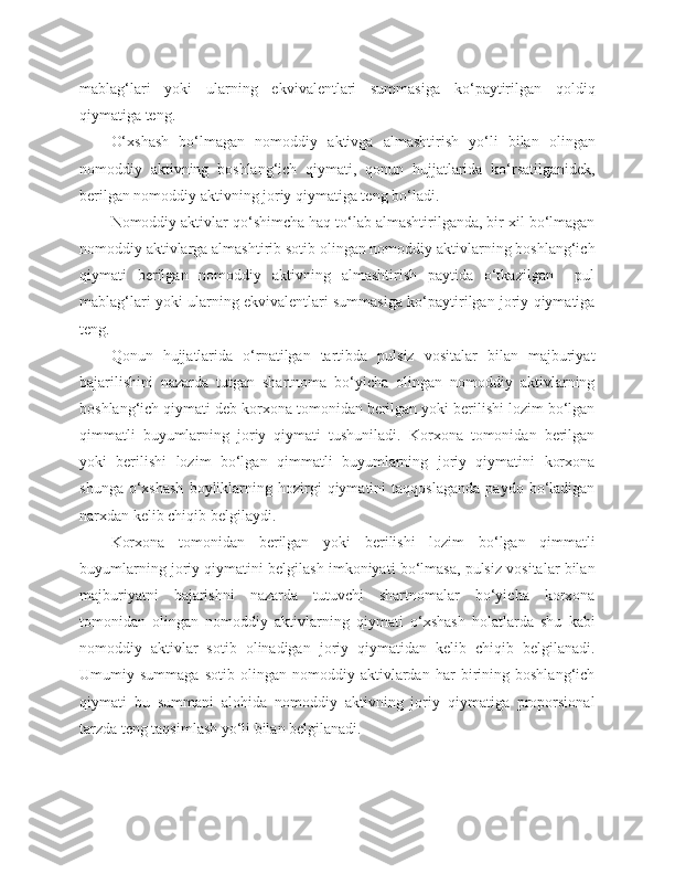 mablag‘lari   yoki   ularning   ekvivalentlari   summasiga   ko‘paytirilgan   qoldiq
qiymatiga teng.
O‘xshash   bo‘lmagan   nomoddiy   aktivga   almashtirish   yo‘li   bilan   olingan
nomoddiy   aktivning   boshlang‘ich   qiymati,   qonun   hujjatlarida   ko‘rsatilganidek,
berilgan nomoddiy aktivning joriy qiymatiga teng bo‘ladi.
Nomoddiy aktivlar qo‘shimcha haq to‘lab almashtirilganda, bir xil bo‘lmagan
nomoddiy aktivlarga almashtirib sotib olingan nomoddiy aktivlarning boshlang‘ich
qiymati   berilgan   nomoddiy   aktivning   almashtirish   paytida   o‘tkazilgan     pul
mablag‘lari yoki ularning ekvivalentlari summasiga ko‘paytirilgan joriy qiymatiga
teng.
Qonun   hujjatlarida   o‘rnatilgan   tartibda   pulsiz   vositalar   bilan   majburiyat
bajarilishini   nazarda   tutgan   shartnoma   bo‘yicha   olingan   nomoddiy   aktivlarning
boshlang‘ich qiymati deb korxona tomonidan berilgan yoki berilishi lozim bo‘lgan
qimmatli   buyumlarning   joriy   qiymati   tushuniladi.   Korxona   tomonidan   berilgan
yoki   berilishi   lozim   bo‘lgan   qimmatli   buyumlarning   joriy   qiymatini   korxona
shunga   o‘xshash   boyliklarning  hozirgi   qiymatini   taqqoslaganda   paydo   bo‘ladigan
narxdan kelib chiqib belgilaydi.
Korxona   tomonidan   berilgan   yoki   berilishi   lozim   bo‘lgan   qimmatli
buyumlarning joriy qiymatini belgilash imkoniyati bo‘lmasa, pulsiz vositalar bilan
majburiyatni   bajarishni   nazarda   tutuvchi   shartnomalar   bo‘yicha   korxona
tomonidan   olingan   nomoddiy   aktivlarning   qiymati   o‘xshash   holatlarda   shu   kabi
nomoddiy   aktivlar   sotib   olinadigan   joriy   qiymatidan   kelib   chiqib   belgilanadi.
Umumiy   summaga   sotib   olingan   nomoddiy   aktivlardan   har   birining   boshlang‘ich
qiymati   bu   summani   alohida   nomoddiy   aktivning   joriy   qiymatiga   proporsional
tarzda teng taqsimlash yo‘li bilan belgilanadi. 