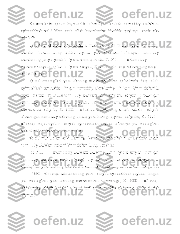 Korxonalarda   qonun   hujjatlarida   o‘rnatilgan   tartibda   nomoddiy   aktivlarni
ayirboshlash   yo‘li   bilan   sotib   olish   buxgalteriya   hisobida   quyidagi   tarzda   aks
etiriladi:
a)   qo‘shimcha   haq   to‘lamasdan   almashtirish   yo‘li   bilan   olingan   nomoddiy
aktivlar   obektini   uning   qoldiq   qiymati   yoki   o‘xshash   bo‘lmagan   nomoddiy
aktivlarning joriy qiymati bo‘yicha kirim qilishda: Dt 0400 «Nomoddiy
aktivlar» schyotining turi bo‘yicha schyoti, Kt 9220 - «Boshqa aktivlarning chiqib
ketishi" schyoti.
b)   pul   mablag‘lari   yoki   ularning   ekvivalenti   bilan   qo‘shimcha   haq   to‘lab
ayirboshlash   tariqasida   olingan   nomoddiy   aktivlarning   obektini   kirim   daftarida
qayd   etishda:   Dt   0400«Nomoddiy   aktivlar»   turi   bo‘yicha   schyoti   -o‘tkazilgan
nomoddiy   aktivning   qoldiq   qiymati,   Dt   «Pul   mablag‘lari   yoki   ularning
ekvivalenti»   schyoti,   Kt   9220   -   «Boshqa   aktivlarning   chiqib   ketishi"   schyoti
o‘tkazilgan   nomoddiy   aktivning   qoldiq   yoki   hozirgi   qiymati   bo‘yicha;   Kt   6990   -
«Boshqa   majburiyatlar"   schyoti   ayirboshlash   paytida   to‘langan   pul   mablag‘lari
yoki ularning ekvivalenti summasiga.
v)   pul   mablag‘lari   yoki   ularning   ekvivalentlarini   olish   bilan   ayirboshlangan
nomoddiy aktivlar obektini kirim daftarida qayd etishda: 
Dt 0400 «Nomoddiy aktivlar» aktivning turi bo‘yicha schyoti - berilgan
nomoddiy   aktivning   qoldiq   (joriy)   qiymati   va   almashtirishda   olingan   pul
mablag‘lari  yoki  ularning ekvivalenti summasi  o‘rtasidagi  tafovut  summasiga    Dt
4890   -   «Boshqa   debitorlarning   qarzi"   schyoti   ayirboshlash   paytida   olingan
pul   mablag‘lari   yoki   ularning   ekvivalentlari   summasiga,   Kt   9220   -   «Boshqa
aktivlarning   chiqib   ketishi"   schyoti   berilgan   nomoddiy   aktivning   qoldiq   (joriy)
qiymati. 