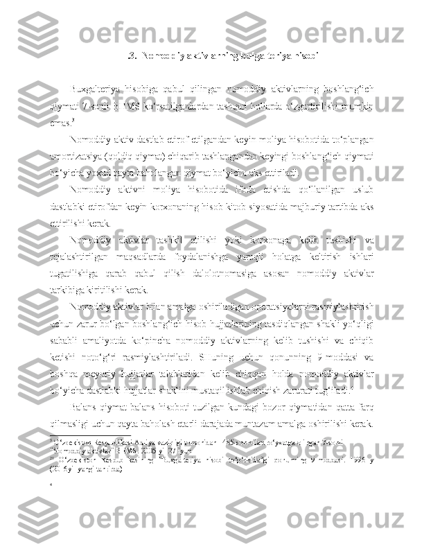  .3.  Nomoddiy aktivlarning bu[galteriya hisobi
Buxgalteriya   hisobiga   qabul   qilingan   nomoddiy   aktivlarning   boshlang‘ich
qiymati 7-sonli BHMS ko‘rsatilganlardan tashqari hollarda o‘zgartirilishi mumkin
emas. 3
Nomoddiy aktiv dastlab etirof etilgandan keyin moliya hisobotida to‘plangan
amortizatsiya (qoldiq qiymat) chiqarib tashlangandan keyingi boshlang‘ich qiymati
bo‘yicha yoxud qayta baholangan qiymat bo‘yicha aks ettiriladi.
Nomoddiy   aktivni   moliya   hisobotida   ifoda   etishda   qo‘llanilgan   uslub
dastlabki etirofdan keyin korxonaning hisob-kitob siyosatida majburiy tartibda aks
ettirilishi kerak.
Nomoddiy   aktivlar   tashkil   etilishi   yoki   korxonaga   kelib   tushishi   va
rejalashtirilgan   maqsadlarda   foydalanishga   yaroqli   holatga   keltirish   ishlari
tugatilishiga   qarab   qabul   qilish   dalolotnomasiga   asosan   nomoddiy   aktivlar
tarkibiga kiritilishi kerak.
Nomoddiy aktivlar bilan amalga oshiriladigan operatsiyalarni rasmiylashtirish
uchun zarur bo‘lgan boshlang‘ich hisob hujjatlarining tasdiqlangan shakli yo‘qligi
sababli   amaliyotda   ko‘pincha   nomoddiy   aktivlarning   kelib   tushishi   va   chiqib
ketishi   noto‘g‘ri   rasmiylashtiriladi.   SHuning   uchun   qonunning   9-moddasi   va
boshqa   meyoriy   hujjatlar   talablaridan   kelib   chiqqan   holda   nomoddiy   aktivlar
bo‘yicha dastlabki hujjatlar shaklini mustaqil ishlab chiqish zarurati tug‘iladi. 4
Balans   qiymat   balans   hisoboti   tuzilgan   kundagi   bozor   qiymatidan   qatta   farq
qilmasligi uchun qayta baholash etarli darajada muntazam amalga oshirilishi kerak.
3
 O‘zbekiston Respublikasi Adliya vazirligi tomonidan 1485-son bilan ro‘yxatga olingan 7-sonli 
"Nomoddiy aktivlar" BHMS. 2005 yil 27 iyun
21
  O‘zbekiston   Respublikasining   "Buxgalteriya   hisobi   to‘g‘risida"gi   qonunning   9-moddasi.   1996   y
(2016yil yangi tahrirda)
4 