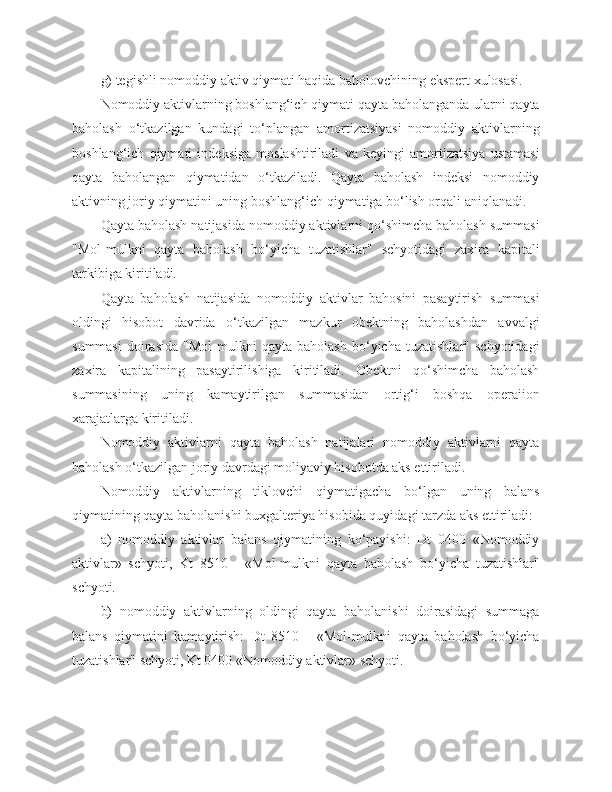 g) tegishli nomoddiy aktiv qiymati haqida baholovchining ekspert xulosasi.
Nomoddiy aktivlarning boshlang‘ich qiymati qayta baholanganda ularni qayta
baholash   o‘tkazilgan   kundagi   to‘plangan   amortizatsiyasi   nomoddiy   aktivlarning
boshlang‘ich   qiymati   indeksiga   moslashtiriladi   va   keyingi   amortizatsiya   ustamasi
qayta   baholangan   qiymatidan   o‘tkaziladi.   Qayta   baholash   indeksi   nomoddiy
aktivning joriy qiymatini uning boshlang‘ich qiymatiga bo‘lish orqali aniqlanadi.
Qayta baholash natijasida nomoddiy aktivlarni qo‘shimcha baholash summasi
"Mol-mulkni   qayta   baholash   bo‘yicha   tuzatishlar"   schyotidagi   zaxira   kapitali
tarkibiga kiritiladi.
Qayta   baholash   natijasida   nomoddiy   aktivlar   bahosini   pasaytirish   summasi
oldingi   hisobot   davrida   o‘tkazilgan   mazkur   obektning   baholashdan   avvalgi
summasi   doirasida   "Mol-mulkni   qayta   baholash   bo‘yicha   tuzatishlar"   schyotidagi
zaxira   kapitalining   pasaytirilishiga   kiritiladi.   Obektni   qo‘shimcha   baholash
summasining   uning   kamaytirilgan   summasidan   ortig‘i   boshqa   operaiion
xarajatlarga kiritiladi.
Nomoddiy   aktivlarni   qayta   baholash   natijalari   nomoddiy   aktivlarni   qayta
baholash o‘tkazilgan joriy davrdagi moliyaviy hisobotda aks ettiriladi.
Nomoddiy   aktivlarning   tiklovchi   qiymatigacha   bo‘lgan   uning   balans
qiymatining qayta baholanishi buxgalteriya hisobida quyidagi tarzda aks ettiriladi:
a)   nomoddiy   aktivlar   balans   qiymatining   ko‘payishi:   Dt   0400   «Nomoddiy
aktivlar»   schyoti,   Kt   8510   -   «Mol-mulkni   qayta   baholash   bo‘yicha   tuzatishlar"
schyoti.
b)   nomoddiy   aktivlarning   oldingi   qayta   baholanishi   doirasidagi   summaga
balans   qiymatini   kamaytirish:   Dt   8510   -   «Mol-mulkni   qayta   baholash   bo‘yicha
tuzatishlar" schyoti, Kt 0400 «Nomoddiy aktivlar» schyoti. 