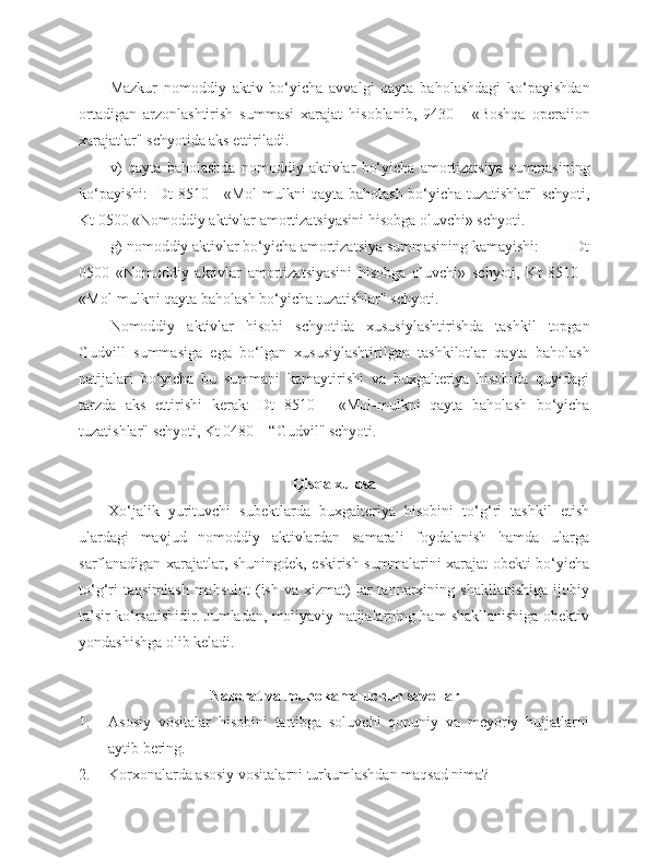 Mazkur   nomoddiy   aktiv   bo‘yicha   avvalgi   qayta   baholashdagi   ko‘payishdan
ortadigan   arzonlashtirish   summasi   xarajat   hisoblanib,   9430   -   «Boshqa   operaiion
xarajatlar" schyotida aks ettiriladi.
v)   qayta   baholashda   nomoddiy   aktivlar   bo‘yicha   amortizatsiya   summasining
ko‘payishi:   Dt 8510 - «Mol-mulkni qayta baholash bo‘yicha tuzatishlar" schyoti,
Kt 0500 «Nomoddiy aktivlar amortizatsiyasini hisobga oluvchi» schyoti.
g) nomoddiy aktivlar bo‘yicha amortizatsiya summasining kamayishi:         Dt
0500   «Nomoddiy   aktivlar   amortizatsiyasini   hisobga   oluvchi»   schyoti,   Kt   8510   -
«Mol-mulkni qayta baholash bo‘yicha tuzatishlar" schyoti.
Nomoddiy   aktivlar   hisobi   schyotida   xususiylashtirishda   tashkil   topgan
Gudvill   summasiga   ega   bo‘lgan   xususiylashtirilgan   tashkilotlar   qayta   baholash
natijalari   bo‘yicha   bu   summani   kamaytirishi   va   buxgalteriya   hisobida   quyidagi
tarzda   aks   ettirishi   kerak:   Dt   8510   -   «Mol-mulkni   qayta   baholash   bo‘yicha
tuzatishlar" schyoti, Kt 0480 – “Gudvil" schyoti.
Qisqa xulosa
Xo‘jalik   yurituvchi   subektlarda   buxgalteriya   hisobini   to‘g‘ri   tashkil   etish
ulardagi   mavjud   nomoddiy   aktivlardan   samarali   foydalanish   hamda   ularga
sarflanadigan xarajatlar, shuningdek, eskirish summalarini xarajat obekti bo‘yicha
to‘g‘ri  taqsimlash  mahsulot   (ish   va  xizmat)   lar  tannarxining  shakllanishiga  ijobiy
ta’sir ko‘rsatishidir. Jumladan, moliyaviy natijalarning ham shakllanishiga obektiv
yondashishga olib keladi.
Nazorat va muhokama uchun savollar
1. Asosiy   vositalar   hisobini   tartibga   soluvchi   qonuniy   va   meyoriy   hujjatlarni
aytib bering.
2. Korxonalarda asosiy vositalarni turkumlashdan maqsad nima? 