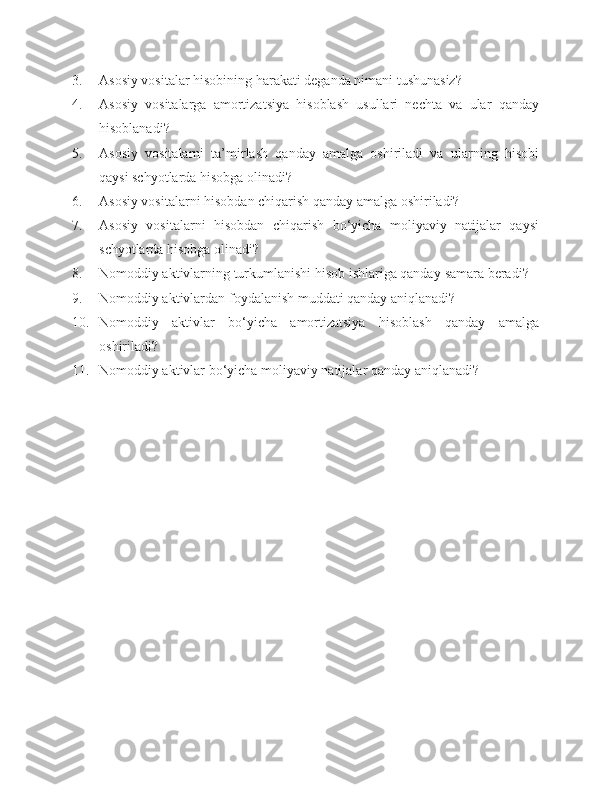 3. Asosiy vositalar hisobining harakati deganda nimani tushunasiz?
4. Asosiy   vositalarga   amortizatsiya   hisoblash   usullari   nechta   va   ular   qanday
hisoblanadi?
5. Asosiy   vositalarni   ta’mirlash   qanday   amalga   oshiriladi   va   ularning   hisobi
qaysi schyotlarda hisobga olinadi?
6. Asosiy vositalarni hisobdan chiqarish qanday amalga oshiriladi?
7. Asosiy   vositalarni   hisobdan   chiqarish   bo‘yicha   moliyaviy   natijalar   qaysi
schyotlarda hisobga olinadi?
8. Nomoddiy aktivlarning turkumlanishi hisob ishlariga qanday  s amara beradi?
9. Nomoddiy aktivlardan foydalanish muddati qanday aniqlanadi?
10. Nomoddiy   aktivlar   bo‘yicha   amortizatsiya   hisoblash   qanday   amalga
oshiriladi?
11. Nomoddiy aktivlar bo‘yicha moliyaviy natijalar qanday aniqlanadi? 