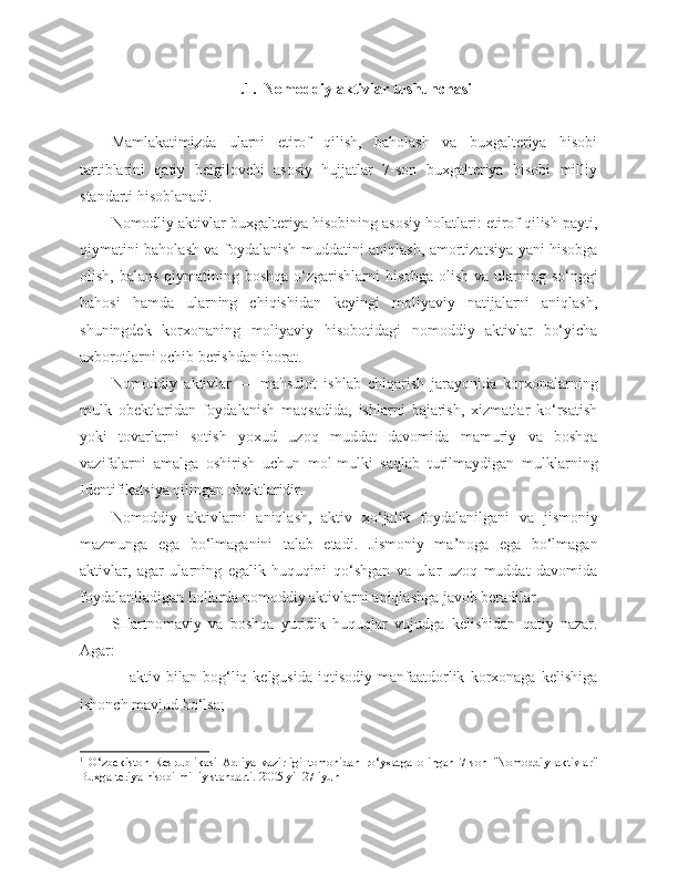  . 1.  Nomoddiy aktivlar tushunchasi
Mamlakatimizda   ularni   etirof   qilish,   baholash   va   buxgalteriya   hisobi
tartiblarini   qatiy   belgilovchi   asosiy   hujjatlar   7-son   buxgalteriya   hisobi   milliy
standarti hisoblanadi. 1
Nomodliy aktivlar buxgalteriya hisobining asosiy holatlari: etirof qilish payti,
qiymatini baholash va foydalanish muddatini aniqlash, amortizatsiya yani hisobga
olish, balans qiymatining boshqa o‘zgarishlarni hisobga olish va ularning so‘nggi
bahosi   hamda   ularning   chiqishidan   keyingi   moliyaviy   natijalarni   aniqlash,
shuningdek   korxonaning   moliyaviy   hisobotidagi   nomoddiy   aktivlar   bo‘yicha
axborotlarni ochib berishdan iborat.
Nomoddiy   aktivlar   —   mahsulot   ishlab   chiqarish   jarayonida   korxonalarning
mulk   obektlaridan   foydalanish   maqsadida,   ishlarni   bajarish,   xizmatlar   ko‘rsatish
yoki   tovarlarni   sotish   yoxud   uzoq   muddat   davomida   mamuriy   va   boshqa
vazifalarni   amalga   oshirish   uchun   mol-mulki   saqlab   turilmaydigan   mulklarning
Identifikatsiya qilingan obektlaridir.
Nomoddiy   aktivlarni   aniqlash,   aktiv   xo‘jalik   foydalanilgani   va   jismoniy
mazmunga   ega   bo‘lmaganini   talab   etadi.   Jismoniy   ma’noga   ega   bo‘lmagan
aktivlar,   agar   ularning   egalik   huquqini   qo‘shgan   va   ular   uzoq   muddat   davomida
foydalaniladigan hollarda nomoddiy aktivlarni aniqlashga javob beradilar.
SHartnomaviy   va   boshqa   yuridik   huquqlar   vujudga   kelishidan   qatiy   nazar.
Agar:
              -   aktiv   bilan  bog‘liq  kelgusida   iqtisodiy   manfaatdorlik   korxonaga  kelishiga
ishonch mavjud bo‘lsa;
1
  O‘zbekiston   Respublikasi   Adliya   vazirligi   tomonidan   ro‘yxatga   olingan   7-son   "Nomoddiy   aktivlar"
Buxgalteriya hisobi milliy standarti .  2005 yil 27 iyun 