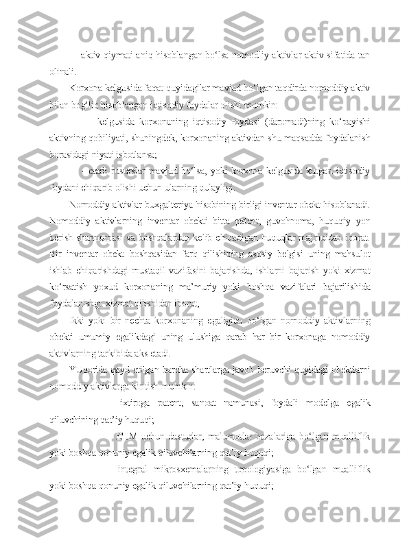                - aktiv qiymati aniq hisoblangan bo‘lsa nomodliy aktivlar aktiv sifatida tan
olinali.
Korxona kelgusida faqat quyidagilar mavjud bo‘lgan taqdirda nomoddiy aktiv
bilan bog‘liq hisoblangan iqtisodiy foydalar olishi mumkin:
                -   kelgusida   korxonaning   iqtisodiy   foydasi   (daromadi)ning   ko‘payishi
aktivning qobiliyati, shuningdek, korxonaning aktivdan shu maqsadda foydalanish
borasidagi niyati isbotlansa;
                  -   etarli   rusurslar   mavjud   bo‘lsa,   yoki   korxona   kelgusida   kutgan   iqtisodiy
foydani chiqarib olishi uchun ularning qulayligi.
Nomoddiy aktivlar buxgalteriya hisobining birligi inventar obekt hisoblanadi.
Nomoddiy   aktivlarning   inventar   obekti   bitta   patent,   guvohnoma,   huquqiy   yon
berish  shartnomasi   va boshqalardan  kelib  chiqadigan  huquqlar   majmuidan iborat.
Bir   inventar   obekt   boshqasidan   farq   qilishining   asosiy   belgisi   uning   mahsulot
ishlab   chiqarishdagi   mustaqil   vazifasini   bajarishda,   ishlarni   bajarish   yoki   xizmat
ko‘rsatish   yoxud   korxonaning   ma ’ muriy   yoki   boshqa   vazifalari   bajarilishida
foydalanishga xizmat qilishidan iborat,
Ikki   yoki   bir   nechta   korxonaning   egaligida   bo‘lgan   nomoddiy   aktivlarning
obekti   umumiy   egalikdagi   uning   ulushiga   qarab   har   bir   korxonaga   nomoddiy
aktivlarning tarkibida aks etadi.
YUqorida   qayd  etilgan  barcha  shartlarga  javob  beruvchi   quyidagi   obektlarni
nomoddiy aktivlarga kiritish mumkin:
   ixtiroga   patent,   sanoat   namunasi,   foydali   modelga   egalik
qiluvchining qat’iy huquqi;
   EHM   uchun   dasturlar,   malumotlar   bazalariga   bo‘lgan   mualliflik
yoki boshqa qonuniy egalik qiluvchilarning qat’iy huquqi;
   integral   mikrosxemalarning   topologiyasiga   bo‘lgan   mualliflik
yoki boshqa qonuniy egalik qiluvchilarning qat’iy huquqi; 