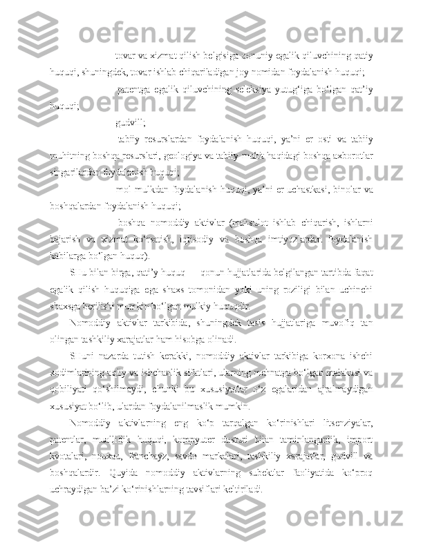   tovar va xizmat qilish belgisiga qonuniy egalik qiluvchining qatiy
huquqi, shuningdek, tovar ishlab chiqariladigan joy nomidan foydalanish huquqi;
   patentga   egalik   qiluvchining   seleksiya   yutug‘iga   bo‘lgan   qat’iy
huquqi;
   gudvill;
   tabiiy   resurslardan   foydalanish   huquqi,   ya’ni   er   osti   va   tabiiy
muhitning boshqa resurslari, geologiya va tabiiy   muhit haqidagi boshqa axborotlar
singarilardan foydalanish huquqi;
   mol-mulkdan foydalanish huquqi, ya’ni  er  uchastkasi,  binolar  va
boshqalardan foydalanish huquqi;
   boshqa   nomoddiy   aktivlar   (mahsulot   ishlab   chiqarish,   ishlarni
bajarish   va   xizmat   ko‘rsatish,   iqtisodiy   va   boshqa   imtiyozlardan   foydalanish
kabilarga bo‘lgan huquq).
SHu bilan birga, qati’y huquq — qonun hujjatlarida belgilangan tartibda faqat
egalik   qilish   huquqiga   ega   shaxs   tomonidan   yoki   uning   roziligi   bilan   uchinchi
shaxsga berilishi mumkin bo‘lgan mulkiy huquqdir.
Nomoddiy   aktivlar   tarkibida,   shuningdek   tasis   hujjatlariga   muvofiq   tan
olingan tashkiliy xarajatlar ham hisobga olinadi.
SHuni   nazarda   tutish   kerakki,   nomoddiy   aktivlar   tarkibiga   korxona   ishchi
xodimlarining aqliy va ishchanlik sifatlari, ularning mehnatga bo‘lgan malakasi va
qobiliyati   qo‘shilmaydi,   chunki   bu   xususiyatlar   o‘z   egalaridan   ajralmaydigan
xususiyat bo‘lib, ulardan foydalanilmaslik mumkin.
Nomoddiy   aktivlarning   eng   ko‘p   tarqalgan   ko‘rinishlari   litsenziyalar,
patentlar,   mualliflik   huquqi,   kompyuter   dasturi   bilan   taminlanganlik,   import
kvotalari,   nouxau,   franchayz,   savdo   markalari,   tashkiliy   xarajatlar,   gudvill   va
boshqalardir.   Quyida   nomoddiy   aktivlarning   subektlar   faoliyatida   ko‘proq
uchraydigan ba’zi ko‘rinishlarning tavsiflari keltiriladi. 