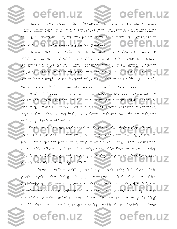 Patent — u yuridik tomondan ro‘yxatga olingan va tan olingan qati’y huquq.
Patent huquqi egalik qiluvchiga boshqa shaxslarning aralashmasligida patent tatbiq
etiladigan jarayon va faoliyat yuritishga hamda mahsulotlardan foydalanish, ishlab
chiqarish, sotish va nazorat qilishga imkon yaratadi.
Sanoat dizaynini ro‘yxatta olish. Sanoat dizaynini ro‘yxatga olish patentning
ishlab   chiqarilgan   mahsulotning   shakli,   namunasi   yoki   bezagiga   nisbatan
qo‘llanilishiga   o‘xshashdir.   Patent   faoliyatni   himoya   qilsa,   sanoat   dizaynini
ro‘yxatga olish mahsulotning tashqi ko‘rinishini himoya qiladi. Masalan, komputer
terminalining   yangi   dizayni   dizaynni   ro‘yxatga   olish   tomonidan   himoya   qilinadi,
yangi "Rentium IV" kompyuteri esa patent tomonidan himoya qilinadi.
Mualliflik   huquqi   —   qonun   tomonidan   adabiyot   asarlari,   musiqa,   tasviriy
san’at   kabi   ijodiy   ishlarning   mualliflariga   qaratilgan   himoya   shakli.   Mualliflik
huquqi egalariga ma’lum ekskluziv huquq, shu jumladan o‘z ishlarini nashr qilish,
qayta nashr qilish va ko‘paytirish, o‘z asarlarini sotish va nusxalarini tarqatish, ijro
etish va yozish huquqi beriladi.
Sav d o   markalari   va   sav d o   nomlari.   Savdo   markalari   (masalan,   "Nestle",
"Adidas")   va   (yoki)   savdo   nomlari   (Coka-Cola)   —  bu   kompaniyalarga,   mahsulot
yoki   xizmatlarga   berilgan   nomlar,   belgilar   yoki   boshqa   belgilovchi   aksiyalardir.
Ular   egalik   qilishni   asoslash   uchun   ro‘yxatdan   o‘tkazilishi   mumkin.   Bunday
holatda   mahsulotlarning   nomi,   belgisi   yoki   boshqa   belgilovchi   identifikatsiyalar
yuridik tomondan himoyalangan bo‘ladi.
Franchayz   —   ma’lum   shakllar,   texnologiyalar   yoki   tashqi   ko‘rinishdan   juda
yaxshi   foydalanishga   bo‘lgan   huquq.   Franchayzlar   odatda   davlat   mulkidan
foydalanish   yoki   kommunal   xizmatlar   ko‘rsatish   huquqini   olish   uchun   hukumat
organlari   tomonidan   va   aniq   vazifalar   hamda   aniq   xizmatlardan   foydalanish
huquqini   olish   uchun   xo‘jalik   subektlari   tomonidan   beriladi.   Franchayz   haqidagi
har   bir   shartnoma   u   amal   qiladigan   davrdagi   muddatni,   shuningdek   franchayz 