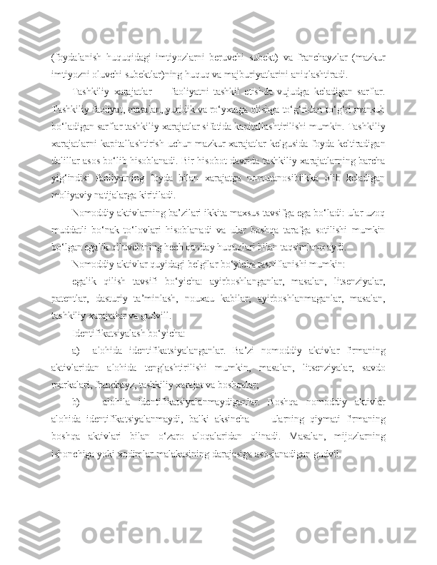 (foydalanish   huquqidagi   imtiyozlarni   beruvchi   subekt)   va   franchayzlar   (mazkur
imtiyozni oluvchi subektlar)ning huquq va majburiyatlarini aniqlashtiradi.
Tashkiliy   xarajatlar   —   faoliyatni   tashkil   etishda   vujudga   keladigan   sarflar.
Tashkiliy faoliyat, masalan, yuridik va ro‘yxatga olishga to‘g‘ridan-to‘g‘ri mansub
bo‘ladigan sarflar tashkiliy xarajatlar sifatida kapitallashtirilishi mumkin. Tashkiliy
xarajatlarni kapitallashtirish uchun mazkur xarajatlar kelgusida foyda keltiradigan
dalillar asos bo‘lib hisoblanadi. Bir hisobot davrida tashkiliy xarajatlarning barcha
yig‘indisi   faoliyatning   foyda   bilan   xarajatga   nomutanosiblikka   olib   keladigan
moliyaviy natijalarga kiritiladi.
Nomoddiy aktivlarning ba’zilari ikkita maxsus tavsifga ega bo‘ladi: ular uzoq
muddatli   bo‘nak   to‘lovlari   hisoblanadi   va   ular   boshqa   tarafga   sotilishi   mumkin
bo‘lgan egalik qiluvchining hech qanday huquqlari bilan taqsimlanmaydi.
Nomoddiy aktivlar quyidagi belgilar bo‘yicha tasniflanishi mumkin:
egalik   qilish   tavsifi   bo‘yicha:   ayirboshlanganlar,   masalan,   litsenziyalar,
patentlar,   dasturiy   ta’minlash,   nouxau   kabilar;   ayirboshlanmaganlar,   masalan,
tashkiliy xarajatlar   va gudvill.
Identifikatsiyalash bo‘yicha: 
a)     alohida   identifikatsiyalanganlar.   Ba’zi   nomoddiy   aktivlar   firmaning
aktivlari d an   alohi d a   tenglashtirilishi   mumkin,   masalan,   litsenziyalar,   savdo
markalari, franchayz, tashkiliy xarajat va boshqalar;
b) alohila   identifikatsiyalanmaydiganlar.   Boshqa   nomoddiy   aktivlar
alohida   identifikatsiyalanmaydi,   balki   aksincha   —   ularning   q iymati   firmaning
boshqa   aktivlari   bilan   o‘zaro   aloqalaridan   olinadi.   Masalan,   mijozlarning
ishonchiga yoki xodimlar malakasining darajasiga asoslanadigan gudvil. 