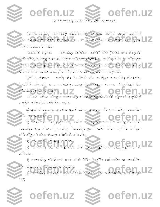  .2 . Nomoddiy aktivlar aktivlar  baholash
Barcha   turdagi   nomoddiy   aktivlarning   dastlabki   bahosi   uchun   ularning
dastlabki qiymat asos bo‘lishi kerak va ular buxgalteriya hisobiga ana shu qiymat
bo‘yicha qabul qilinadi.
Dastlabki   qiymat   —   nomoddiy   aktivlarni   tashkil   etish   (ishlab   chiqish)   yoki
sotib  olish,  to‘langan  va soliqlarga  to‘lanmaydiganlarni   qo‘shgan   holda to‘langan
xarajatlar, shuningdek, uni vazifasi bo‘yicha foydalanish uchun aktivni ish holatiga
keltirish bilan bevosita bog‘liq bo‘lgan boshqa xarajatlarning qiymati.
Qo ld iq   q i y mat   —   moliyaviy   hisobotda   aks   etadigan   nomoddiy   aktivning
dastlabki   qiymati   va   amortizatsiya   tufayli   to‘plangan   summa   o‘rtasidagi   farq
sifatida belgilangan hajmi.
To‘lash   uchun   olingan   nomoddiy   aktivlarning   dastlabki   qiymati   quyida g i
xarajatlardan shakllanishi mumkin:
a)   e galik  huquqiga   ega   shaxsga   shartnomaga   muvofiq   yon  berish   huquqidan
to‘langan summa;
b)   ro‘yxatga   olish   yig‘imlari,   davlat   bojlari,   patent   bojlari   va   egalik   qilish
huquqiga   ega   shaxsning   qat’iy   huquqiga   yon   berish   bilan   bog‘liq   bo‘lgan
o‘tkazilgan boshqa   shunga o‘xshash to‘lovlar;
v)   bojxona bojlari va yig‘imlar;
g)   nomoddiy   aktivlarning   sotib   olish   bilan   bog‘liq   soliqlar,   yig‘imlar   va
to‘lovlar;
d)   nomoddiy   aktivlarni   sotib   olish   bilan   bog‘liq   axborotlar   va   maslahat
xizmatlari uchun to‘lanadigan summa;
e )   nomoddiy   aktivlarni   sotib   olishda   ishtirok   etgan   vositachilarga   to‘langan
haq; 