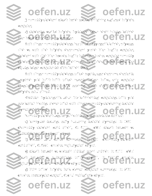 j)   nomoddiy aktivlarni   e tkazib berish tavakkalchiligining sug‘urtasi  bo‘yicha
xarajatlar;
z)   aktivlardan   vazifasi   bo‘yicha   foydalanish   uchun   ishchi   holatiga   keltirish
bilan bevosita bog‘liq boshqa xarajatlar.
Sotib olingan nomoddiy aktivlarga haq to‘lash, tayyorgarlik ko‘rish, ro‘yxatga
olish   va   sotib   olish   bo‘yicha   shartnomalarni   yopish   bilan   bog‘liq   xarajatlar,
aktivlarni sotib olish bilan bevosita bog‘liq bo‘lmagan boshqa xarajatlar nomoddiy
aktivla r ning   dastlabki   qiymatiga   qo‘shilmaydi ,   balki   o‘sha   hisobot   davrida   ular
vujudga kelgan xarajatlar deb e ’ tirof etilishi kerak.
Sotib olingan nomoddiy aktivlarga to‘lash paytida, agar shartnoma shartlarida
uzaytirish   yoki   bo‘lib - bo‘lib   to‘lash   nazarda   tutilgan   bo‘lsa,   aniq   xarajatlar
buxgalteriya   hisobiga   kredit   or a lik   qarzining   dastlab   e ’ t i rof   etilgan   summasi
bo‘yicha qabul qilinadi.
Kreditdan   foydalanganlik   uchun   foiz   ko‘rinishidagi   xarajatlarga   to‘liq   yoki
qarz kapitali hisobiga qisman to‘lab sotib olingan nomoddiy aktivlarning dastlabki
qiymati qo‘shilmaydi.
Nomoddiy aktivlar buxgalteriya hisobida quyidagi tarzda aks ettiriladi:
a)   kompyuter   dasturiga   qat’iy   huquqning   dastlabki   qiymatiga:   Dt   0830   -
«Nomoddiy   aktivlarni   xarid   qilish",   Kt   6010   -   «Mol   etkazib   beruvchi   va
pudratchilarga to‘lov schyoti" schyoti.
b)   vositachi   uchun   sarflash   summasiga:     Dt   0830   -   «Nomoddiy   aktivlarni
xarid qilish", Kt 6990 - «Boshqa majburiyatlar" schyoti.
v)   etkazib   beruvchi   va   vositachi   oldidagi   qarzni   undirish:   Dt   6010   -   «Mol
etkazib   beruvchi   va   pudratchilarga   to‘lov   schyoti",   Dt   6990   -   «Boshqa
majburiyatlar" , Kt «Pul mablag‘lari» schyoti.
g)   bitim   to‘lovi   bo‘yicha   bank   xizmati   xarajatlari   summasiga:   Dt   9430   -
«Boshqa operatsiyalar xarajati", Kt «Pul mablag‘lari» schyoti. 