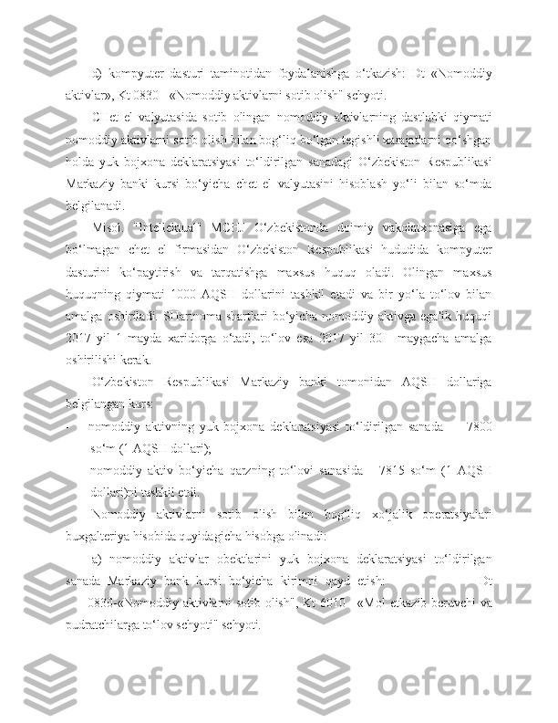 d)   kompyuter   dasturi   taminotidan   foydalanishga   o‘tkazish:   Dt   «Nomoddiy
aktivlar», Kt 0830 - «Nomoddiy aktivlarni sotib olish" schyoti.
CHet   el   valyutasida   sotib   olingan   nomoddiy   aktivlarning   dastlabki   qiymati
nomoddiy aktivlarni sotib olish bilan bog‘liq bo‘lgan tegishli xarajatlarni qo‘shgan
holda   yuk   bojxona   deklaratsiyasi   to‘ldirilgan   sanadagi   O‘zbekiston   Respublikasi
Markaziy   banki   kursi   bo‘yicha   chet   el   valyutasini   hisoblash   yo‘li   bilan   so‘mda
belgilanadi.
Misol.   "Intellektual"   MCHJ   O‘zbekistonda   doimiy   vakolatxonasiga   ega
bo‘lmagan   chet   el   firmasidan   O‘zbekiston   Respublikasi   hududida   kompyuter
dasturini   ko‘paytirish   va   tarqatishga   maxsus   huquq   oladi.   Olingan   maxsus
huquqning   qiymati   1000   AQSH   dollarini   tashkil   etadi   va   bir   yo‘la   to‘lov   bilan
amalga   oshiriladi.   SHartnoma   shartlari   bo‘yicha   nomoddiy   aktivga   egalik   huquqi
2017   yil   1   mayda   xaridorga   o‘tadi,   to‘lov   esa   2017   yil   30   -   maygacha   amalga
oshirilishi kerak.
O‘zbekiston   Respublikasi   Markaziy   banki   tomonidan   AQSH   dollariga
belgilangan kurs:
 nomoddiy   aktivning   yuk   bojxona   deklaratsiyasi   to‘ldirilgan   sanada   —   78 00
so‘m (1 AQSH dollari);
 nomoddiy   aktiv   bo‘yicha   qarzning   to‘lovi   sanasida   -   78 15   so‘m   (1   AQSH
dollari)ni tashkil etdi.
Nomoddiy   aktivlarni   sotib   olish   bilan   bog‘liq   xo‘jalik   operatsiyalari
buxgalteriya hisobida quyidagi cha hisobga olinadi :
a)   nomoddiy   aktivlar   obektlarini   yuk   bojxona   deklaratsiyasi   to‘ldirilgan
sanada   Markaziy   bank   kursi   bo‘yicha   kirimni   qayd   etish :                           Dt
0830-«Nomoddiy aktivlarni sotib olish", Kt 6010 - «Mol   e tkazib beruvchi va
pudratchilarga   to‘lov schyoti" schyoti. 