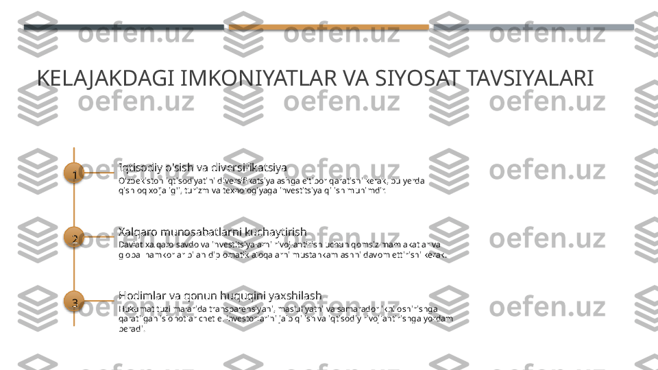 KELA JAKDAGI IMKONIYATLAR VA SIYOSAT TAVSIYALARI
1 Iqtisodiy o'sish va diversifikatsiya
O'zbekiston iqtisodiyatini diversifikatsiyalashga e'tibor qaratishi kerak, bu yerda 
qishloq xo'jalig'i, turizm va texnologiyaga investitsiya qilish muhimdir.
2 Xalqaro munosabatlarni kuchaytirish
Davlat xalqaro savdo va investitsiyalarni rivojlantirish uchun qomsiz mamlakatlar va 
global hamkorlar bilan diplomatik aloqalarni mustahkamlashni davom ettirishi kerak.
3 Hodimlar va qonun huquqini yaxshilash
Hukumat tuzilmalarida transparensiyani, mas'uliyatni va samaradorlikni oshirishga 
qaratilgan islohotlar chet el investorlarini jalb qilish va iqtisodiy rivojlantirishga yordam 
beradi.       