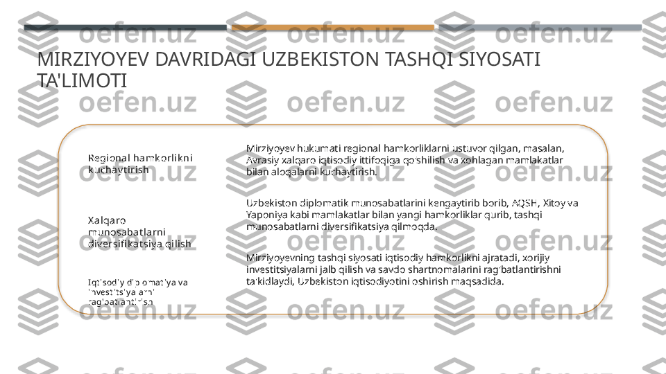 MIRZIYOYEV DAVRIDAGI UZBEKISTON TASHQI SIYOSATI 
TA'LIMOTI
Regional ha mk orli k ni 
k uchay t irish
X a lqa ro 
munosabat larni  
di v ersifi k at siy a qilish
I qt isodiy  diplomat iy a v a 
inv est it siy al arni 
rag'bat lant i rish Mirziyoyev hukumati regional hamkorliklarni ustuvor qilgan, masalan, 
Avrasiy xalqaro iqtisodiy ittifoqiga qo'shilish va xohlagan mamlakatlar 
bilan aloqalarni kuchaytirish.
Uzbekiston diplomatik munosabatlarini kengaytirib borib, AQSH, Xitoy va 
Yaponiya kabi mamlakatlar bilan yangi hamkorliklar qurib, tashqi 
munosabatlarni diversifikatsiya qilmoqda.
Mirziyoyevning tashqi siyosati iqtisodiy hamkorlikni ajratadi, xorijiy 
investitsiyalarni jalb qilish va savdo shartnomalarini rag'batlantirishni 
ta'kidlaydi, Uzbekiston iqtisodiyotini oshirish maqsadida.     