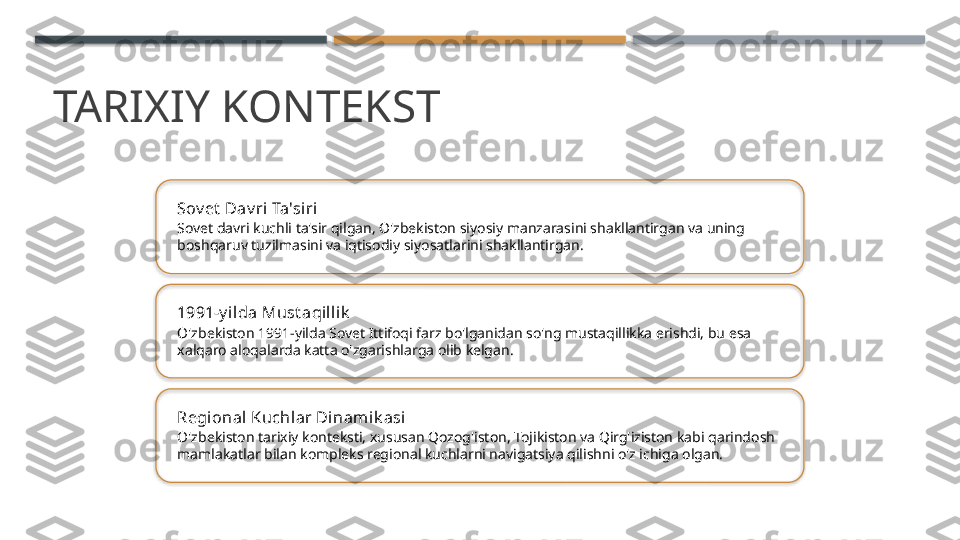 TARIXIY KONTEKST
Sov et  Dav ri Ta'si ri
Sovet davri kuchli ta'sir qilgan, O'zbekiston siyosiy manzarasini shakllantirgan va uning 
boshqaruv tuzilmasini va iqtisodiy siyosatlarini shakllantirgan.
1991-y il da Must aqillik
O'zbekiston 1991-yilda Sovet Ittifoqi farz bo'lganidan so'ng mustaqillikka erishdi, bu esa 
xalqaro aloqalarda katta o'zgarishlarga olib kelgan.
Regional Kuchlar Dinamik asi
O'zbekiston tarixiy konteksti, xususan Qozog'iston, Tojikiston va Qirg'iziston kabi qarindosh 
mamlakatlar bilan kompleks regional kuchlarni navigatsiya qilishni o'z ichiga olgan.       