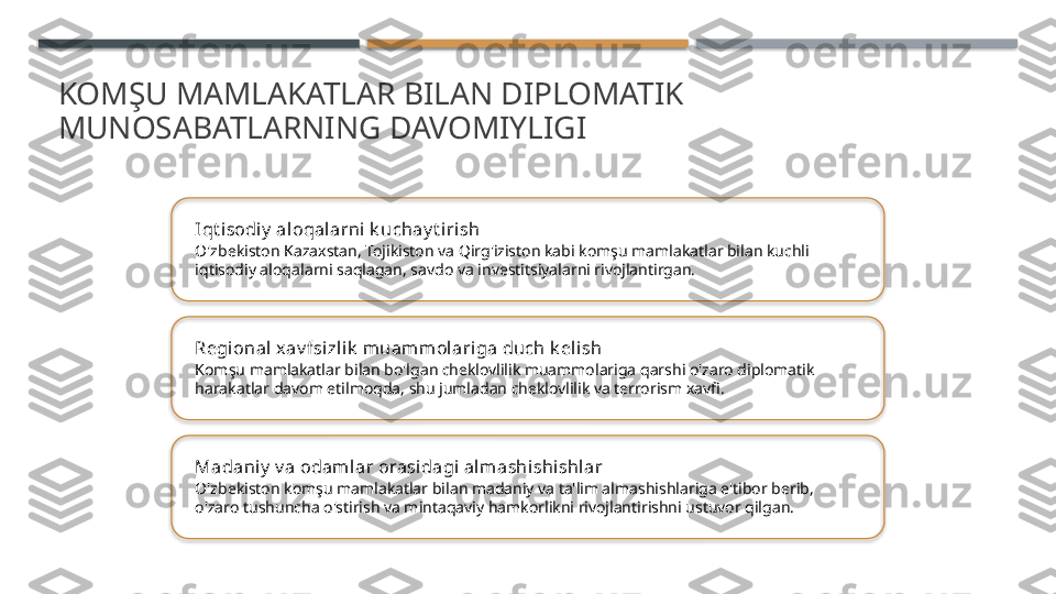 KOMŞU MAMLAKATLAR BILAN DIPLOMATIK 
MUNOSABATLARNING DAVOMIYLIGI
Iqt i sodiy  aloqalarni k uchay t iri sh
O'zbekiston Kazaxstan, Tojikiston va Qirg'iziston kabi komşu mamlakatlar bilan kuchli 
iqtisodiy aloqalarni saqlagan, savdo va investitsiyalarni rivojlantirgan.
Regional x av fsizl ik  muammolariga duch k eli sh
Komşu mamlakatlar bilan bo'lgan cheklovlilik muammolariga qarshi o'zaro diplomatik 
harakatlar davom etilmoqda, shu jumladan cheklovlilik va terrorism xavfi.
Madaniy  v a odamlar orasi dagi al mashishishlar
O'zbekiston komşu mamlakatlar bilan madaniy va ta'lim almashishlariga e'tibor berib, 
o'zaro tushuncha o'stirish va mintaqaviy hamkorlikni rivojlantirishni ustuvor qilgan.       