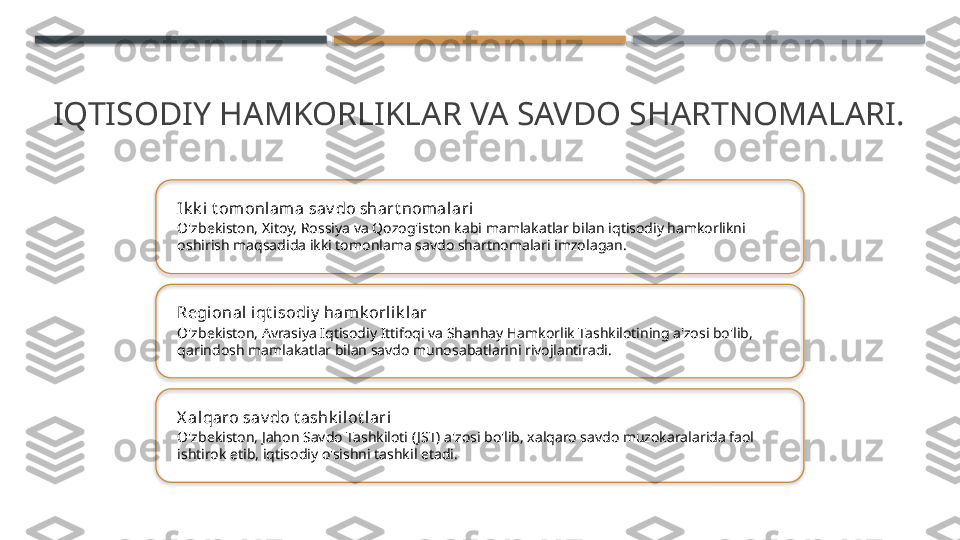 IQTISODIY HAMKORLIKLAR VA SAVDO SHARTNOMALARI.
Ik k i t omonlam a sav do shart nomalari
O'zbekiston, Xitoy, Rossiya va Qozog'iston kabi mamlakatlar bilan iqtisodiy hamkorlikni 
oshirish maqsadida ikki tomonlama savdo shartnomalari imzolagan.
Regional iqt isodi y  hamk orli k lar
O'zbekiston, Avrasiya Iqtisodiy Ittifoqi va Shanhay Hamkorlik Tashkilotining a'zosi bo'lib, 
qarindosh mamlakatlar bilan savdo munosabatlarini rivojlantiradi.
X al qaro sav do t ashk ilot lari
O'zbekiston, Jahon Savdo Tashkiloti ( JST) a'zosi bo'lib, xalqaro savdo muzokaralarida faol 
ishtirok etib, iqtisodiy o'sishni tashkil etadi.       