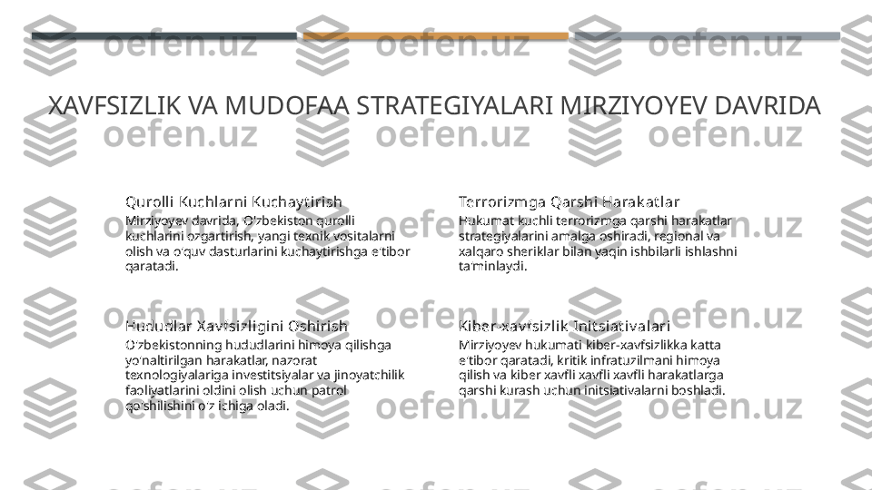 XAVFSIZLIK VA MUDOFAA STRATEGIYALARI MIRZIYOYEV DAVRIDA
Quroll i Kuchlarni Kuchay t irish
Mirziyoyev davrida, O'zbekiston qurolli 
kuchlarini ozgartirish, yangi texnik vositalarni 
olish va o'quv dasturlarini kuchaytirishga e'tibor 
qaratadi. Terrorizmga Qarshi Harak at l ar
Hukumat kuchli terrorizmga qarshi harakatlar 
strategiyalarini amalga oshiradi, regional va 
xalqaro sheriklar bilan yaqin ishbilarli ishlashni 
ta'minlaydi.
Hududlar X av fsizl igini Oshiri sh
O'zbekistonning hududlarini himoya qilishga 
yo'naltirilgan harakatlar, nazorat 
texnologiyalariga investitsiyalar va jinoyatchilik 
faoliyatlarini oldini olish uchun patrol 
qo'shilishini o'z ichiga oladi. Ki ber-xav fsizlik  Ini t siat iv alari
Mirziyoyev hukumati kiber-xavfsizlikka katta 
e'tibor qaratadi, kritik infratuzilmani himoya 
qilish va kiber xavfli xavfli xavfli harakatlarga 
qarshi kurash uchun initsiativalarni boshladi.    