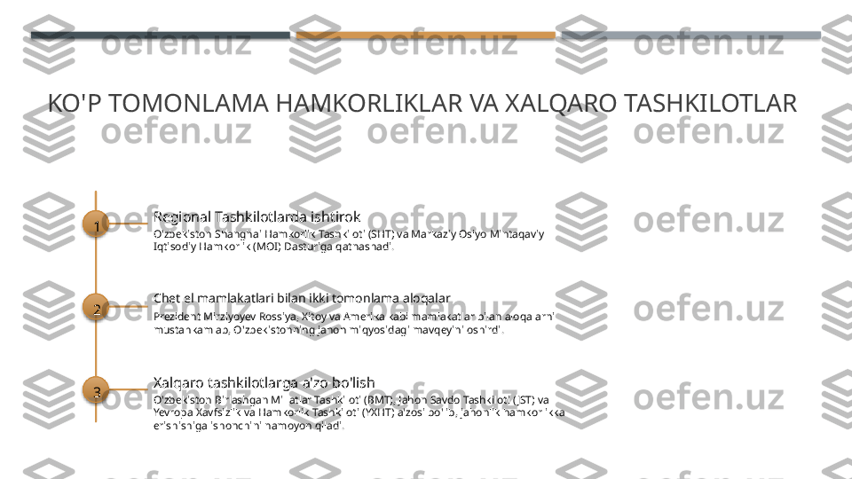 KO'P TOMONLAMA HAMKORLIKLAR VA XALQARO TASHKILOTLAR
1 Regional Tashkilotlarda ishtirok
O'zbekiston Shanghai Hamkorlik Tashkiloti (SHT) va Markaziy Osiyo Mintaqaviy 
Iqtisodiy Hamkorlik (MOI) Dasturiga qatnashadi.
2 Chet el mamlakatlari bilan ikki tomonlama aloqalar
Prezident Mirziyoyev Rossiya, Xitoy va Amerika kabi mamlakatlar bilan aloqalarni 
mustahkamlab, O'zbekistonning jahon miqyosidagi mavqeyini oshirdi.
3 Xalqaro tashkilotlarga a'zo bo'lish
O'zbekiston Birlashgan Millatlar Tashkiloti (BMT), Jahon Savdo Tashkiloti ( JST) va 
Yevropa Xavfsizlik va Hamkorlik Tashkiloti (YXHT) a'zosi bo'lib, jahonlik hamkorlikka 
erishishiga ishonchini namoyon qiladi.       