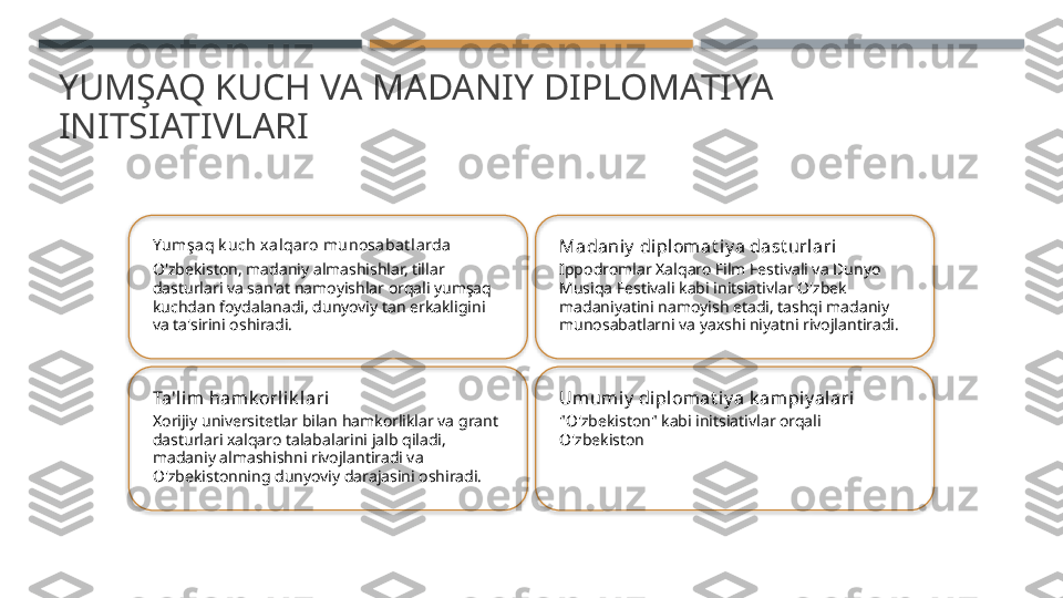 YUMŞAQ KUCH VA MADANIY DIPLOMATIYA 
INITSIATIVLARI
Yumşa q k uch x alqaro munosaba t larda
O'zbekiston, madaniy almashishlar, tillar 
dasturlari va san'at namoyishlar orqali yumşaq 
kuchdan foydalanadi, dunyoviy tan erkakligini 
va ta'sirini oshiradi. Madaniy  diplomat iy a dast urlari
Ippodromlar Xalqaro Film Festivali va Dunyo 
Musiqa Festivali kabi initsiativlar O'zbek 
madaniyatini namoyish etadi, tashqi madaniy 
munosabatlarni va yaxshi niyatni rivojlantiradi.
Ta'lim hamk orlik lari
Xorijiy universitetlar bilan hamkorliklar va grant 
dasturlari xalqaro talabalarini jalb qiladi, 
madaniy almashishni rivojlantiradi va 
O'zbekistonning dunyoviy darajasini oshiradi. Umum iy  diplomat iy a k ampiy alari
"O'zbekiston" kabi initsiativlar orqali 
O'zbekiston        