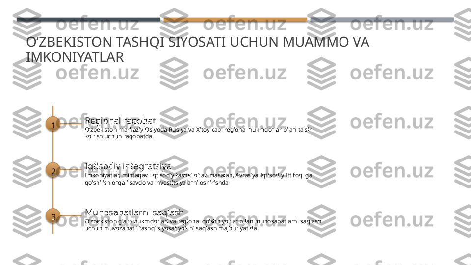 OʻZBEKISTON TASHQI SIYOSATI UCHUN MUAMMO VA 
IMKONIYATLAR
1 Regional raqobat
Oʻzbekiston markaziy Osiyoda Rusiya va Xitoy kabi regional hukmdorlar bilan ta'sir 
ko'rish uchun raqobatda.
2 Iqtisodiy integratsiya
Imkoniyatlar, mintaqavi iqtisodiy tashkilotlar, masalan, Avrasiya Iqtisodiy Ittifoqi ga 
qo'shilish orqali savdo va investitsiyalarni oshirishda.
3 Munosabatlarni saqlash
Oʻzbekiston gʻarb hukmdorlari va regional qo'shniyorlar bilan munosabatlarni saqlash 
uchun muvozanatli tashqi siyosat yo'lini saqlash majburiyatida.       