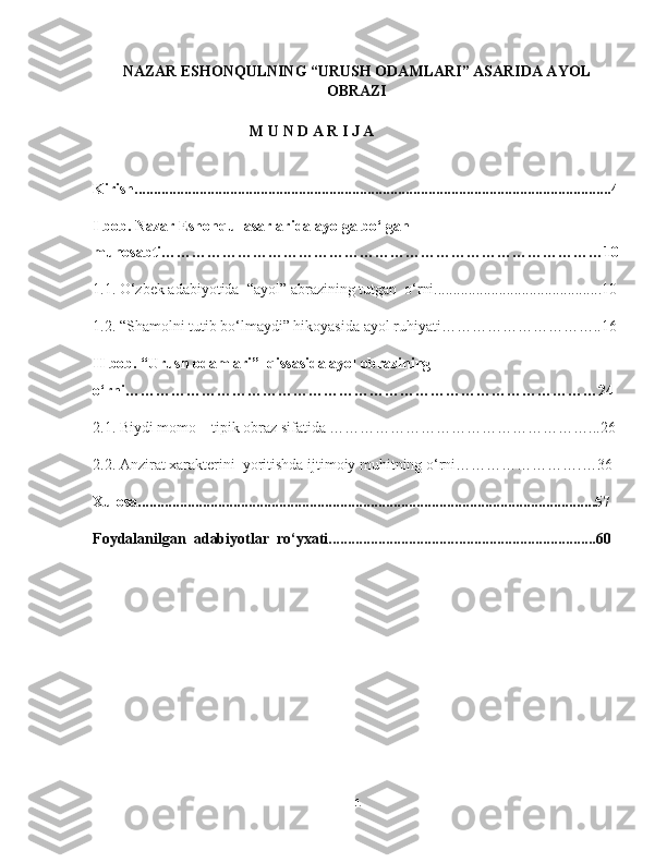 NAZAR ESHONQULNING “URUSH ODAMLARI” ASARIDA AYOL
OBRAZI
M   U   N   D   A   R   I   J   A
Kirish.............................................................................................................................4
I bob. Nazar Eshonqul asarlarida ayolga bo‘lgan 
munosabti……………………………………………………………………………10
1.1. O‘zbek adabiyotida  “ayol” abrazining tutgan  o‘rni............................................10
1.2. “Shamolni tutib bo‘lmaydi” hikoyasida ayol ruhiyati…………………………..16
II bob. “Urush odamlari”  qissasida ayol obrazining 
o‘rni…………………………………………………………………………………24
2.1. Biydi momo – tipik obraz sifatida ……………………………………………...26
2.2. Anzirat xarakterini  yoritishda ijtimoiy muhitning o‘rni…………………….…36
Xulosa........................................................................................................................57
Foydalanilgan    adabiyotlar    ro‘yxati.................................. .................................... 60
  
1 