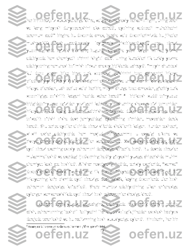 har bir obraz,o‘z xususiyatlariga ko‘ra, xalqning ma’naviy barkamolligini, uning teran
va   keng   miqyosli   dunyoqarashini   aks   ettiradi,   ayolning   sadoqatli   muhabbatini
tarannum   etadi”   birgina   bu   dostonda   emas,   barcha   xalq   dostonlarimizda   bu   jihatlar
mushtaraklik   kasb   etadi,asosiy   leyitmotiv   hisoblanadi.ayol,   ona   obrazi
yuqoridagilarda   og‘zaki   aks   etib,   bugungi   kungacha   yetib   kelgan   bo‘lsa,   yozma
adabiyotda   ham   ahamiyatli   o‘rinni   ishg‘ol   etadi.   Uning   kurtaklari   ilk   turkiy   yozma
adabiyotning namunasi bo‘lmish o‘rxun-enasoy bitiklarda uchraydi. “moyin churotasi
kul   dono   xoqon   bilan   birga   turk   xoqonligi   qo‘shinini   itoat   ettirganini   hikoya
qiladi.qo‘y yili (745-yili) o‘zmish tiginni asir olgani va uning xotinini o‘ziga olganini
hikoya qilarekan, uch qarluq xalqi baribir, moyin churga itoat etmasdan, g‘arbiy turk
xoqonligiga   qo‘shilib   ketgani   haqida   xabar   beradi”   8
    bitiktosh   xuddi   to‘nyuquq
bitigidato‘nyuquq   og‘zidan   yozilgani   kabi   moyin   churning   shaxsan   o‘zi   tomonidan
hikoya   qilinadi.   Jang   tafsilotini   keltirish   mobaynida   dushmanining   xotiniga   ham
to‘xtalib   o‘tishi   o‘sha   davr   jamiyatidagi   ayollarning   o‘rnidan,   mavqeidan   darak
beradi.  Shu  tariqa  ayollar   alohida  obraz  sifatida  shakllanib   kelgan.  Bundan   tashqari,
xi-xiii   asrlar   adabiyotida   ham   mavjud   bo‘lgan,ammo   u   avvalgi   afsona   va
rivoyatlarning   negizida   ekanligi   bilan   xarakterlanadi.   Xv-   xvi   asr   adabiyotiga   kelib
ayol obrazi asarning asosiy qahramoni darajasiga   ko‘tarila bordi. Bu davrda obrazlar
mukammallashdi va asardagi ijodkorning badiiy   g‘oyasini yuzaga chiqarishda muhim
ahamiyat   kasb   eta   boshladi.   Alisher   navoiyning   ijodida,   tarixiy   asarlarida,   “xamsa”
dostonlarida   ko‘ramiz.   “xamsa”ning   ilk   dostoni   “hayrat   ul-abror”da   keltirilgan   20
hikoyatning   ko‘p   qismida   ayol   obraziga   duch   kelsak,   keying   dostonlarda   ular   bosh
qahramon   darajasiga   ko‘tariladi.   Sharq   mumtoz   adabiyotining   ulkan   an’anasiga
aylangan xamsanavislikda ayol obrazi bosh qahramonlar sirasiga kiradi .
Realizm   oqimi   yuzaga   kelgachgina,   adabiyotda   inson   ichki   olamini   tadqiq
etish, qahramonning "tashqi" faoliyatini "ichki", psixologik jihatdan asoslash beqiyos
darajada teranlashdi va bu realizmning bosh xususiyatiga aylandi. Binobarin, har bir
8
 Аҳмедов Б. Тарихдан сабоқлар. Тошкент,“Ўқитувчи”-1994. 
12 