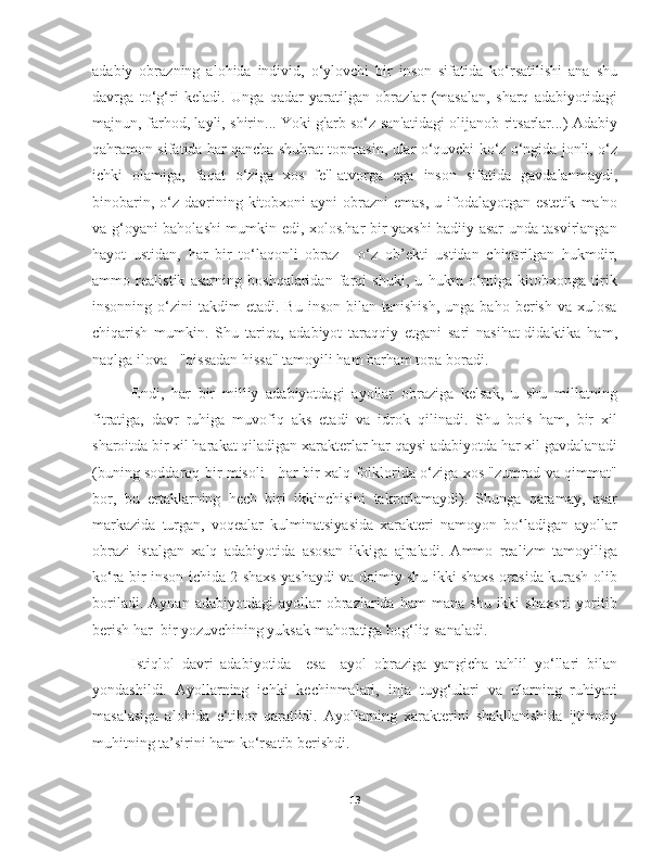 adabiy   obrazning   alohida   individ,   o‘ylovchi   bir   inson   sifatida   ko‘rsatilishi   ana   shu
davrga   to‘g‘ri   keladi.   Unga   qadar   yaratilgan   obrazlar   (masalan,   sharq   adabiyotidagi
majnun, farhod, layli, shirin... Yoki g'arb so‘z san'atidagi olijanob ritsarlar...) Adabiy
qahramon sifatida har qancha shuhrat topmasin, ular o‘quvchi ko‘z o‘ngida jonli, o‘z
ichki   olamiga,   faqat   o‘ziga   xos   fe'l-atvorga   ega   inson   sifatida   gavdalanmaydi,
binobarin,  o‘z  davrining kitobxoni  ayni  obrazni  emas,   u ifodalayotgan estetik   ma'no
va g‘oyani baholashi mumkin edi, xolos.har bir yaxshi badiiy asar unda tasvirlangan
hayot   ustidan,   har   bir   to‘laqonli   obraz   -   o‘z   ob’ekti   ustidan   chiqarilgan   hukmdir,
ammo   realistik   asarning   boshqalaridan   farqi   shuki,   u   hukm   o‘rniga   kitobxonga   tirik
insonning  o‘zini   takdim   etadi.  Bu  inson   bilan   tanishish,   unga  baho  berish  va  xulosa
chiqarish   mumkin.   Shu   tariqa,   adabiyot   taraqqiy   etgani   sari   nasihat-didaktika   ham,
naqlga ilova - "qissadan hissa" tamoyili ham barham topa boradi.
Endi,   har   bir   milliy   adabiyotdagi   ayollar   obraziga   kelsak,   u   shu   millatning
fitratiga,   davr   ruhiga   muvofiq   aks   etadi   va   idrok   qilinadi.   Shu   bois   ham,   bir   xil
sharoitda bir xil harakat qiladigan xarakterlar har qaysi adabiyotda har xil gavdalanadi
(buning soddaroq bir misoli - har bir xalq folklorida o‘ziga xos "zumrad va qimmat"
bor,   bu   ertaklarning   hech   biri   ikkinchisini   takrorlamaydi).   Shunga   qaramay,   asar
markazida   turgan,   voqealar   kulminatsiyasida   xarakteri   namoyon   bo‘ladigan   ayollar
obrazi   istalgan   xalq   adabiyotida   asosan   ikkiga   ajraladi.   Ammo   realizm   tamoyiliga
ko‘ra bir inson ichida 2 shaxs yashaydi va doimiy shu ikki shaxs orasida kurash olib
boriladi.   Aynan   adabiyotdagi   ayollar   obrazlarida   ham   mana   shu   ikki   shaxsni   yoritib
berish har  bir yozuvchining yuksak mahoratiga bog‘liq sanaladi. 
Istiqlol   davri   adabiyotida     esa     ayol   obraziga   yangicha   tahlil   yo‘llari   bilan
yondashildi.   Ayollarning   ichki   kechinmalari,   inja   tuyg‘ulari   va   ularning   ruhiyati
masalasiga   alohida   e‘tibor   qaratildi.   Ayollarning   xarakterini   shakllanishida   ijtimoiy
muhitning ta’sirini ham ko‘rsatib berishdi.
13 