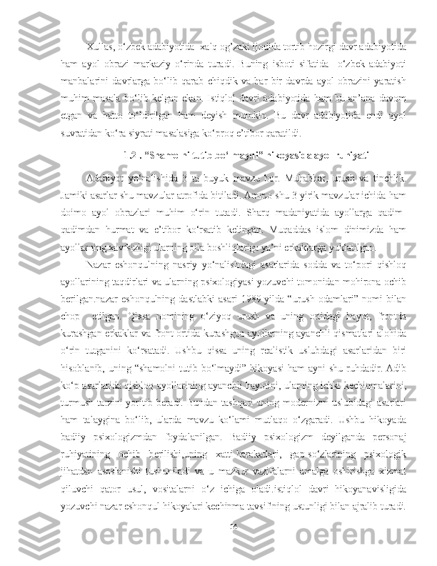 Xullas, o‘zbek adabiyotida  xalq og’zaki ijodida tortib hozirgi davr adabiyotida
ham   ayol   obrazi   markaziy   o‘rinda   turadi.   Buning   isboti   sifatida     o‘zbek   adabiyoti
manbalarini   davrlarga   bo‘lib   qarab   chiqdik   va   har   bir   davrda   ayol   obrazini   yaratish
muhim   masala   bo‘lib   kelgan   ekan.   Istiqlol   davri   adabiyotida   ham   bu   an’ana   davom
etgan   va   hatto   to‘ldirilgan   ham   deyish   mumkin.   Bu   davr   adabiyotida   endi   ayol
suvratidan ko‘ra siyrati masalasiga ko‘proq e’tibor qaratildi.  
1.2 . “Shamolni tutib bo‘lmaydi” hikoyasida ayol ruhiyati
Adabiyot   yo‘nalishida   3   ta   buyuk   mavzu   bor.   Muhabbat,   urush   va   tinchlik.
Jamiki   asarlar shu mavzular atrofida bitiladi. Ammo shu 3 yirik mavzular ichida ham
doimo   ayol   obrazlari   muhim   o‘rin   tutadi.   Sharq   madaniyatida   ayollarga   qadim-
qadimdan   hurmat   va   e’tibor   ko‘rsatib   kelingan.   Muqaddas   islom   dinimizda   ham
ayollarning xavfsizligi ularning oila boshliqlariga ya’ni erkaklarga yuklatilgan. 
Nazar   eshonqulning   nasriy   yo‘nalishdagi   asarlarida   sodda   va   to‘pori   qishloq
ayollarining taqdirlari va ularning psixologiyasi yozuvchi tomonidan mohirona ochib
berilgan.nazar   eshonqulning   dastlabki   asari   1989-yilda   “urush   odamlari”   nomi   bilan
chop     etilgan.   Qissa   nomining   o‘ziyoq   urush   va   uning   ortidagi   hayot,   frontda
kurashgan   erkaklar va front ortida kurashgan ayollarning ayanchli qismatlari alohida
o‘rin   tutganini   ko‘rsatadi.   Ushbu   qissa   uning   realistik   uslubdagi   asarlaridan   biri
hisoblanib,   uning “shamolni  tutib  bo‘lmaydi”  hikoyasi   ham  ayni   shu  ruhdadir.  Adib
ko‘p asarlarida qishloq ayollarining ayanchli hayotini, ularning ichki kechinmalarini,
turmush tarzini yoritib beradi. Bundan tashqari uning modernizm  uslubidagi  asarlari
ham   talaygina   bo‘lib,   ularda   mavzu   ko‘lami   mutlaqo   o‘zgaradi.   Ushbu   hikoyada
badiiy   psixologizmdan   foydalanilgan.   Badiiy   psixologizm   d е yilganda   p е rsonaj
ruhiyatining   ochib   b е rilishi,uning   xatti-harakatlari,   gap-so‘zlarining   psixologik
jihatdan   asoslanishi   tushuniladi   va   u   mazkur   vazifalarni   amalga   oshirishga   xizmat
qiluvchi   qator   usul,   vositalarni   o‘z   ichiga   oladi.istiqlol   davri   hikoyanavisligida
yozuvchi nazar eshonqul hikoyalari kechinma tavsifining ustunligi bilan ajralib turadi.
14 