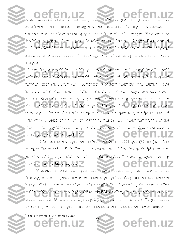 Nazar   eshonqul   asarlarida   insonning   qalbi,   ichki   dunyosi,   ruhiy   olami   ramz   va
metaforalar   orqali   betakror   chizgilarda   aks   ettiriladi.   Bunday   ijod   namunalari
adabiyotimizning o‘ziga xos yangi yonalishi sifatida e’tirof etilmoqda.  Yozuvchining
dastlab   yaratgan   va   e’lon   qilgan   hikoyalaridan   shu   davrga   qadar   yaratilgan   asarlari
ijodi   shakllanishi   uchun   yetarli,   asos   bo‘ladigan   darajada   mazmunlidir.   Bugungi
kunda nazar eshonqul ijodini o‘rganilishiga asos bo‘ladigan ayrim asarlarni ko‘rsatib
o‘taylik: 
Birinchidan,   yozuvchi   har   bir   hikoyani   ramzli   va   ma’lum   bir   belgi   kashf.Etuvchi
sarlavha   ostida   boshlaydi.   Chunonchi,   uning   “shamolni   tutib   bo‘lmaydi”   Hikoyalari
ramzlar   orqali   shakllantirilgan.   Ikkinchidan,   yozuvchi   nazar   eshonqul   asarlari   ijodiy
tajribalar   qilish,Kutilmagan   holatlarni   shakllantirilishiga   hikoyanavislikda   guvoh
bo‘ldik.   Nazar   Eshonqul   milliy   istiqlol   davri   o‘zbek   nasriga   yangi   ohang   olib   kira
oldi.   Uning   “shamolni   tutib   bo‘lmaydi”   hikoyasi   ifodaning   qabariqligi,   tasvir
markaziga     Olingan   shaxs   tabiatining   mutlaqo   kutilmagan   va   yangiligidan   tashqari
ohangning  O‘zgachaligi bilan ham kishini hayratga soladi. “nazar nasrimizni shunday
ohang   Bilan boyitdiki, bu ohang o‘zbek millatiga xos bo‘lgan jihatlarni aks ettirish.
Imkoniyati jihatidan tengsizdir” 9
  “O‘zbekiston   adabiyoti   va   san’ati”   gazetasida   1996-iyul   (30-soni)da   e’lon
qilingan   “shamolni   tutib   bo‘lmaydi”   hikoyasi   esa   o‘zbek   hikoyachiligida   muhim
yangilik   bo‘ldi.   U   jamoatchilik   e’tiborini   o‘ziga   tortdi.   Yozuvchilar   uyushmasining
maxsus mukofoti bilan taqdirlandi.
       Yozuvchi   mazkur   asar   qahramoni   bayna   momoning   uzoq   davom   etgan
fojeaviy,   motamsaro,   ayni   paytda  mardona  hayot   yo‘lini  o‘ziga  xos   yo‘sin,   ohangda
hikoya   qiladi.   Unda   momo   qismati   bilan   bog‘lik   ibratli   voqealar,   chunonchi   u   bilan
qishloq   ahli,   olomon   orasidagi   ziddiyat   bir-ikki   detallar,   chizgilar,   ixcham   lavhalar
orqali eslatiladi. Masalan, asardagi quyidagi jumlaga e’tibor qaratsak:  “bayna momo
tirikligida,   garchi   bu   ayolni,   erining   polvonlik   lash-lushlari   va   kiyim-kechaklari
9
 Q.Yo‘ldoshev. Yoniq so‘z.Toshkent,2007
15 