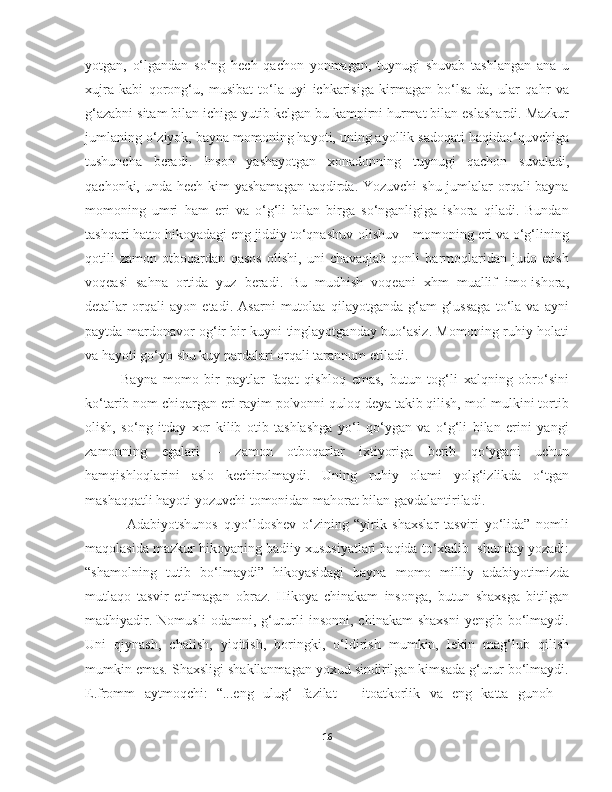 yotgan,   o‘lgandan   so‘ng   hech   qachon   yonmagan,   tuynugi   shuvab   tashlangan   ana   u
xujra   kabi   qorong‘u,   musibat   to‘la   uyi   ichkarisiga   kirmagan   bo‘lsa-da,   ular   qahr   va
g‘azabni sitam bilan ichiga yutib kelgan bu kampirni hurmat bilan eslashardi. Mazkur
jumlaning o‘ziyok, bayna momoning hayoti, uning ayollik sadoqati haqidao‘quvchiga
tushuncha   beradi.   Inson   yashayotgan   xonadonning   tuynugi   qachon   suvaladi,
qachonki, unda hech kim yashamagan  taqdirda. Yozuvchi  shu jumlalar orqali bayna
momoning   umri   ham   eri   va   o‘g‘li   bilan   birga   so‘nganligiga   ishora   qiladi.   Bundan
tashqari hatto hikoyadagi eng jiddiy to‘qnashuv-olishuv – momoning eri va o‘g‘lining
qotili   zamon   otboqardan   qasos   olishi,   uni   chavaqlab   qonli   barmoqlaridan   judo   etish
voqeasi   sahna   ortida   yuz   beradi.   Bu   mudhish   voqeani   xhm   muallif   imo-ishora,
detallar   orqali   ayon   etadi.   Asarni   mutolaa   qilayotganda   g‘am-g‘ussaga   to‘la   va   ayni
paytda mardonavor og‘ir bir kuyni tinglayotganday buo‘asiz. Momoning ruhiy holati
va hayoti go‘yo shu kuy pardalari orqali tarannum etiladi.
       Bayna   momo   bir   paytlar   faqat   qishloq   emas,   butun   tog‘li   xalqning   obro‘sini
ko‘tarib nom chiqargan eri rayim polvonni quloq deya takib qilish, mol-mulkini tortib
olish,   so‘ng   itday   xor   kilib   otib   tashlashga   yo‘l   qo‘ygan   va   o‘g‘li   bilan   erini   yangi
zamonning   egalari   –   zamon   otboqarlar   ixtiyoriga   berib   qo‘ygani   uchun
hamqishloqlarini   aslo   kechirolmaydi.   Uning   ruhiy   olami   yolg‘izlikda   o‘tgan
mashaqqatli hayoti yozuvchi tomonidan mahorat bilan gavdalantiriladi.
  Adabiyotshunos   q.yo‘ldoshev   o‘zining   “yirik   shaxslar   tasviri   yo‘lida”   nomli
maqolasida mazkur hikoyaning badiiy xususiyatlari haqida to‘xtalib  shunday yozadi:
“shamolning   tutib   bo‘lmaydi”   hikoyasidagi   bayna   momo   milliy   adabiyotimizda
mutlaqo   tasvir   etilmagan   obraz.   Hikoya   chinakam   insonga,   butun   shaxsga   bitilgan
madhiyadir.  Nomusli   odamni,  g‘ururli  insonni,   chinakam  shaxsni  yengib  bo‘lmaydi.
Uni   qiynash,   chalish,   yiqitish,   boringki,   o‘ldirish   mumkin,   lekin   mag‘lub   qilish
mumkin emas. Shaxsligi shakllanmagan yoxud sindirilgan kimsada g‘urur bo‘lmaydi.
E.fromm   aytmoqchi:   “...eng   ulug‘   fazilat   –   itoatkorlik   va   eng   katta   gunoh   –
16 