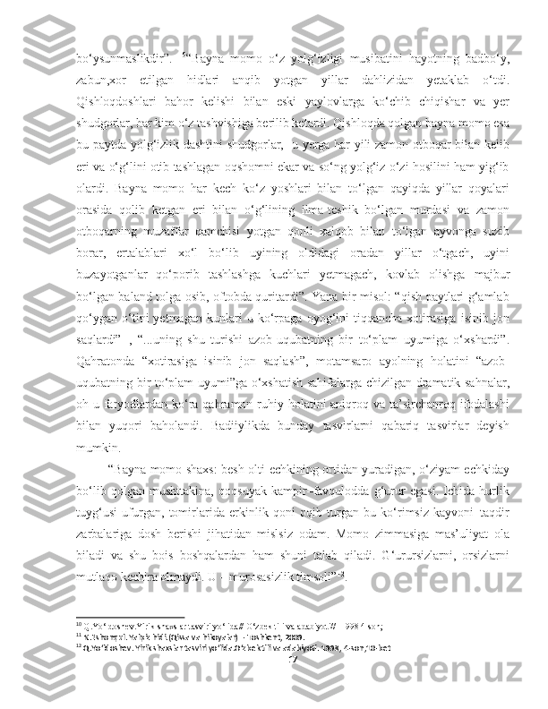 bo‘ysunmaslikdir”.   10
“Bayna   momo   o‘z   yolg‘izligi   musibatini   hayotning   badbo‘y,
zabun,xor   etilgan   hidlari   anqib   yotgan   yillar   dahlizidan   yetaklab   o‘tdi.
Qishloqdoshlari   bahor   kelishi   bilan   eski   yaylovlarga   ko‘chib   chiqishar   va   yer
shudgorlar, har kim o‘z tashvishiga berilib ketardi. Qishloqda qolgan bayna momo esa
bu paytda yolg‘izlik dashtini shudgorlar,   u yerga har yili zamon otboqar bilan kelib
eri va o‘g‘lini otib tashlagan oqshomni ekar va so‘ng yolg‘iz o‘zi hosilini ham yig‘ib
olardi.   Bayna   momo   har   kech   ko‘z   yoshlari   bilan   to‘lgan   qayiqda   yillar   qoyalari
orasida   qolib   ketgan   eri   bilan   o‘g‘lining   ilma-teshik   bo‘lgan   murdasi   va   zamon
otboqarning   muzaffar   qamchisi   yotgan   qonli   xalqob   bilan   to‘lgan   ayvonga   suzib
borar,   ertalablari   xo‘l   bo‘lib   uyining   oldidagi   oradan   yillar   o‘tgach,   uyini
buzayotganlar   qo‘porib   tashlashga   kuchlari   yetmagach,   kovlab   olishga   majbur
bo‘lgan baland tolga osib, oftobda quritardi”. Yana bir misol: “qish paytlari g‘amlab
qo‘ygan   o‘tini   yetmagan   kunlari   u   ko‘rpaga   oyog‘ini   tiqqancha   xotirasiga   isinib   jon
saqlardi” 11
,   “...uning   shu   turishi   azob-uqubatning   bir   to‘plam   uyumiga   o‘xshardi”.
Qahratonda   “xotirasiga   isinib   jon   saqlash”,   motamsaro   ayolning   holatini   “azob-
uqubatning bir to‘plam uyumi”ga o‘xshatish sahifalarga chizilgan dramatik sahnalar,
oh-u faryodlardan  ko‘ra qahramon ruhiy holatini  aniqroq va ta’sirchanroq ifodalashi
bilan   yuqori   baholandi.   Badiiylikda   bunday   tasvirlarni   qabariq   tasvirlar   deyish
mumkin.
  “Bayna momo shaxs: besh-olti echkining ortidan yuradigan, o‘ziyam echkiday
bo‘lib   qolgan   mushttakina,   qoqsuyak   kampir–favqulodda   g‘urur   egasi.   Ichida   hurlik
tuyg‘usi   ufurgan,   tomirlarida   erkinlik   qoni   oqib   turgan   bu   ko‘rimsiz   kayvoni–taqdir
zarbalariga   dosh   berishi   jihatidan   mislsiz   odam.   Momo   zimmasiga   mas’uliyat   ola
biladi   va   shu   bois   boshqalardan   ham   shuni   talab   qiladi.   G‘urursizlarni,   orsizlarni
mutlaqo kechira olmaydi. U – murosasizlik timsoli” 12
.
10
  Q.Yo‘ldoshev.Yirik shaxslar tasviri yo‘lida// O‘zbek tili va adabiyoti//- 1998 4-son;
11
 N.Eshonqul. Yalpiz hidi.(Qissa va hikoyalar) – Toshkent, 2009.
12
 Q.Yo‘ldoshev. Yirik shaxslar tasviri yo‘lida.O‘zbek tili va adabiyoti.  1998, 4-son,10-bet
17 