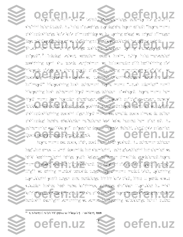 Hikoya   qahramoni   shu   xil   iztirob,   g‘am-alamlarga   qaramay   o‘z   g‘ururini,
sha’nini baland tutadi. Bu holat o‘quvchiga quyidagicha bayon etiladi: “bayna momo
qishloqdoshlariga   ko‘z-ko‘z   qilmoqchiday   va   bu   uyning   erkagi   va   oriyati   o‘lmagan
deya takidlayotganday eri va o‘g‘lining polvonlik yaktaklarini har oyning oxirida 
Shusiz   ham   hammaning   ko‘ziga   tashlanib   turadigan   uyning   shapatgayiga   osib
qo‘yadi”. 13
  Ifodadagi     zalvor,     serqatlam     estetik     bosim,     ruhiy     holat   manzaralari
tasvirining     ayni     shu     tarzda     zanjirsimon     va     boloxonador   qilib   berilishining   o‘zi
hikoyada   o‘ziga   xos   ohang   paydo   qilgan.   Bu   ohang   momoning     yolg‘izligi     va
baxtsizligi     miqyoslarini     tuyish     va     tushinish   imkonini   bergan.   “Shamolni   tutib
bo‘lmaydi”   hikoyasining   bosh   qahramoni   Bayna   momo   “Urush   odamlari”   nomli
hikoyaning   bosh   qahramoni   biydi   momoga   tabiatan     o‘xshaydi.   Bayna   momo   ham
Biydi   momo   ham   hayotdan   charchagan,   qo‘lini   yuvib   qo‘ltig‘iga   artgan,   parvoyi
falakka   o‘xshasa-da   qalbida   qasos   yashirin   obrazlardir.bayna   momo   eri   va   o‘g’lini,
qishloqdoshlarining   qasosini   olgan.biydi   momo   esa   amalda   qasos   olmasa-da   qalban
qishloqdagi   barcha   erkaklardan   nafratlanar   kezi   kelsa   haqorat   ham   qilar   edi.   Bu
qahramonlar xatolikka yo‘l qo‘yganlar deya olmaymiz. Sababi, ular ilojsiz qolganlar.
Qasos esa qiyomatga qolmasligi kerak. 
Bayna momo esa qasos, o‘ch, qasd olami bilan yashadi. Bu qahramon tabiatan
beg’ubor  emas. U umri davomida bor sitamlarini,   qahr-g’azablarini bor  alamlari  va
ichki   kechinmalarini   ichiga   yutib   kelgan   qahramon   timsolida   gavdalanadi.Bayna
momoni yaxshi xotiralar bilan eslashardi. U jiddiylikni o‘ziga o‘rtoq  Qilib olgan edi.
O‘g’li   va   erining   murdasi   tepasida   turgan   bayna   momo   madad   izlab,   uylarining
tuynuklarini   yopib   turgan   qora   pardalarga   bir-bir   ko‘z   tikdi,   biroq   U   yerda   sovuq
sukutdan   boshqa   hech   narsa   ko‘rinmas,   zulmatga   cho‘kkan   Tuynuklar   bu   misli
ko‘rilmagan qotillikni jimgina tomosha qilib turardi.  Bayna momo o‘zining qanchalar
bardoshli   ekanligini   zamonning   va   zamon   Otboqarning   kaltaklariga   baholi   qudrat
13
  N.Eshonqul. Yalpiz hidi.(Qissa va hikoyalar) – Toshkent, 2009
18 