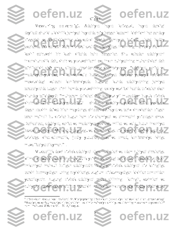 Kirish
Mavzuning   dolzarbligi.   Adabiyot   hayot   ko‘zgusi,   hayot   darsligi
deyiladi.chunki u kishilik jamiyati hayotida ro‘y bergan kattami- kichikmi har qanday
o‘zgarish   va   evrilishlarning   aks-sadosi   tarzida   namoyon   bo‘ladi,   ularni   badiiy
asarlarida aks ettiradi. Xalqimiz azal-azaldan adabiyotga insonning ma’naviy olamini
kashf   ettiruvchi   bir   kuch   sifatida   baho   berganlar.   Shu   sabadan   adabiyotni
insonshunoslik   deb,   shoir   va   yozuvchilarni   esa   inson   ruhiyatining   muhandislari   deb
ta’riflanishi   ajab   emas,   albatta.   Prezidentimiz   sh.mirziyoyev     “adabiyot,   san’at   va
madaniyat   yashasa,   millat   va   xalq   butun   insoniyat   bezavol   yashaydi   e’tibor”
mavzusidagi   xalqaro   konferensiyada   bugungi   kunda   adabiyotning   jamiyat
taraqqiyotida tutgan o‘rni hamda yozuvchining   asosiy vazifasi haqida to‘xtalar ekan
shunday   ta’kidlaydi:   “muhtaram   do‘stlar!   Bundan   yuz   yil   muqaddam   buyuk   o‘zbek
shoiri   abdulhamid   sulaymon   o‘g‘li   –   cho‘lpon   «adabiyot   yashasa,   millat   yashar!»
degan otashin  da’vat  bilan maydonga  chiqqan edi.hayot  va tarix sinovlaridan o‘tgan
teran   ma’noli   bu   so‘zlar   bugun   ham   o‘z   ahamiyati   va   qimmatini   yo‘qotgan   emas.
Darhaqiqat,   adabiyot,   san’at   va   madaniyat   yashasa,   millat   va   xalq,   butun   insoniyat
bezavol yashaydi. Mana shunday ezgu va sharafli ishga o‘z hayotini bag‘ishlagan siz,
azizlarga   sihat-salomatlik,   ijodiy   yutuqlar,   baxt   va   omad,   konferensiya   ishiga
muvaffaqiyat tilayman.”   
. 1
Mustaqillik davri o‘zbek adabiyoti olam hodisalari va odam ruhiyati qirralariga
xilma- xil qarash, olamning mavjudlik yo‘sini va undagi tartibotlarni turlicha izohlash
imkoniyati   mahsuli   bo‘lgan   adabiyotdir.   Bugungi   o‘zbek   adabiyoti   o‘z   ko‘ngliga
qarshi   bormaydigan   uning   royishlariga   zug‘um   o‘tkazmaydigan   kishilar   tomonidan
yaratilayotir.   Bugungi   o‘zbek   adabiyoti   millat   ahlining     ko‘ngli,   sezimlari   va
ruhiyatini   tasvirlashga   e’tibor   qaratishi   natijasida   inson   asosiy   badiiy   qadriyatga
1
  O‘zbekiston Respublikasi Prezidenti  Sh.Mirziyoyevning  O‘zbekiston ijodkor ziyolilari  vakillari  bilan uchrashuvidagi
“Adabiyot va san’at; madaniyatni rivojlantirish – xalqimiz ma’naviy olamini yuksaltirishning mustahkam poydevoridir”
nomli ma’ruzasi // Xalq so‘zi. – 2017, 4 avgust 
2 