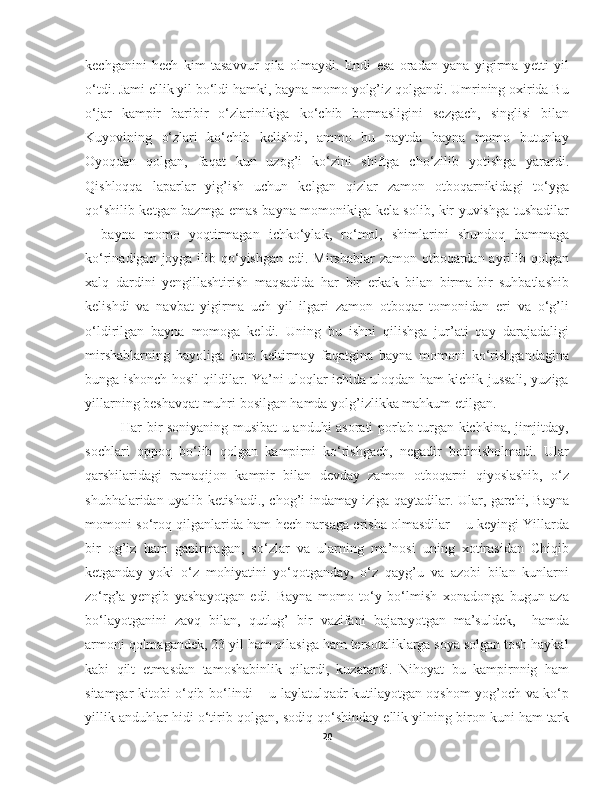 kechganini   hech   kim   tasavvur   qila   olmaydi.   Endi   esa   oradan   yana   yigirma   yetti   yil
o‘tdi. Jami ellik yil bo‘ldi hamki, bayna momo yolg’iz qolgandi. Umrining oxirida Bu
o‘jar   kampir   baribir   o‘zlarinikiga   ko‘chib   bormasligini   sezgach,   singlisi   bilan
Kuyovining   o‘zlari   ko‘chib   kelishdi,   ammo   bu   paytda   bayna   momo   butunlay
Oyoqdan   qolgan,   faqat   kun   uzog’i   ko‘zini   shiftga   cho‘zilib   yotishga   yarardi.
Qishloqqa   laparlar   yig’ish   uchun   kelgan   qizlar   zamon   otboqarnikidagi   to‘yga
qo‘shilib ketgan bazmga emas bayna momonikiga kela solib, kir yuvishga tushadilar
–   bayna   momo   yoqtirmagan   ichko‘ylak,   ro‘mol,   shimlarini   shundoq   hammaga
ko‘rinadigan joyga ilib qo‘yishgan edi. Mirshablar  zamon otboqardan ayrilib qolgan
xalq   dardini   yengillashtirish   maqsadida   har   bir   erkak   bilan   birma-bir   suhbatlashib
kelishdi   va   navbat   yigirma   uch   yil   ilgari   zamon   otboqar   tomonidan   eri   va   o‘g’li
o‘ldirilgan   bayna   momoga   keldi.   Uning   bu   ishni   qilishga   jur’ati   qay   darajadaligi
mirshablarning   hayoliga   ham   keltirmay   faqatgina   bayna   momoni   ko‘rishgandagina
bunga ishonch hosil qildilar. Ya’ni uloqlar ichida uloqdan ham kichik jussali, yuziga
yillarning beshavqat muhri bosilgan hamda yolg’izlikka mahkum etilgan.  
Har bir soniyaning musibat-u anduhi asorati porlab turgan kichkina, jimjitday,
sochlari   oppoq   bo‘lib   qolgan   kampirni   ko‘rishgach,   negadir   botinisholmadi.   Ular
qarshilaridagi   ramaqijon   kampir   bilan   devday   zamon   otboqarni   qiyoslashib,   o‘z
shubhalaridan uyalib ketishadi., chog’i indamay iziga qaytadilar. Ular, garchi, Bayna
momoni so‘roq qilganlarida ham hech narsaga erisha olmasdilar – u keyingi Yillarda
bir   og’iz   ham   gapirmagan,   so‘zlar   va   ularning   ma’nosi   uning   xotirasidan   Chiqib
ketganday   yoki   o‘z   mohiyatini   yo‘qotganday,   o‘z   qayg’u   va   azobi   bilan   kunlarni
zo‘rg’a   yengib   yashayotgan   edi.   Bayna   momo   to‘y   bo‘lmish   xonadonga   bugun   aza
bo‘layotganini   zavq   bilan,   qutlug’   bir   vazifani   bajarayotgan   ma’suldek,     hamda
armoni qolmagandek, 23 yil ham oilasiga ham tersotaliklarga soya solgan tosh haykal
kabi   qilt   etmasdan   tamoshabinlik   qilardi,   kuzatardi.   Nihoyat   bu   kampirnnig   ham
sitamgar kitobi o‘qib bo‘lindi – u laylatulqadr kutilayotgan oqshom yog’och va ko‘p
yillik anduhlar hidi o‘tirib qolgan, sodiq qo‘shinday ellik yilning biron kuni ham tark
20 