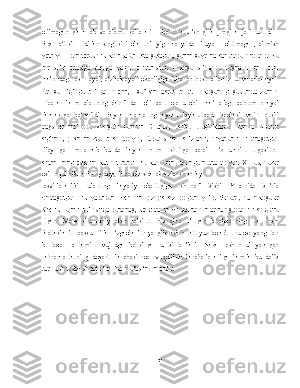 etilmagan   g’amnok   va   alamli   saltanati   –   kelinlik   to‘shagida   jimgina   joni   uzuldi   –
faqat   o‘lishi   oldidan   singlisini   chaqirib   yigirma   yildan   buyon   ochilmagan,   oltmish
yetti yil oldin teraklilik ko‘r safar usta yasagan, yarim vayrona sandiqqa imo qildi va
bir   so‘z   ertasiga   tushga   yaqin   chiqarishdi.   Hikoya   so‘ngida   bayna   momo   chin
ma’nodagi jasur ayol, o‘zbek ayoli ekanligiga ishonch hosil qilamiz. U vafodor ayol.
Eri   va   o‘g’liga   bo‘lgan   mehri,     vafosini   asray   bildi.   Hikoyaning   yakunida   zamon
otboqar   barmoqlarining   Sandiqdan   chiqqani   esa   u   chin   ma’nodagi   qahramon   ayol
darajasiga   ko‘tarildi.   Bayna   momoning   aynan   laylatulqadr   kechasi   vafot   etishi
qaysidir   ma’noda   xosiyatli   hamdir.   Chunki,   ushbu   ulug’   kunda   hamma   ollohga
sig’inib,   joynomozga   bosh   qo‘yib,   faqat   shirin   so‘zlarni,   niyatlarni   bildirayotgan
tilayotgan   muborak   kunda   bayna   momo   shiftga   qarab   o‘z   umrini   tugashini,
shamolning   esishini   kutib   turardi.   Bu   kun   uning   umriga   nuqta   qo‘ydi.   Xullas,   nazar
eshonqul hikolarining deyarli barchasida obrazlar shunday 
tasvirlanadiki,   ularning   hayotiy   ekanligiga   ishonadi   kishi.   Yuqorida   ko‘rib
chiqayotgan   hikoyalardan   hech   biri   qiziqishsiz   qolgani   yo‘q.   Sababi,   bu   hikoyalar
Kichik hajmli bo‘lishiga qaramay, keng qamrovli qahramonlar ruhiy olamini singdira
olgan.   Mana   shu   ruhiy   olam   ta’sirini   his   qilib   o‘qigan   kitobxonning   fikri   ham
faollashadi, taassurotida o‘zgacha bir yangilanish holati yuz beradi. Bu esa yangi bir
kitobxon   qatlamini   vujudga   kelishiga   turtki   bo‘ladi.   Nazar   eshonqul   yaratgan
qahramonlarning   deyarli   barchasi   real   voqelikda   harakatlanadiga   hamda   kundalik
turmush tashvishlari bilan hamnafas insonlardir.
21 