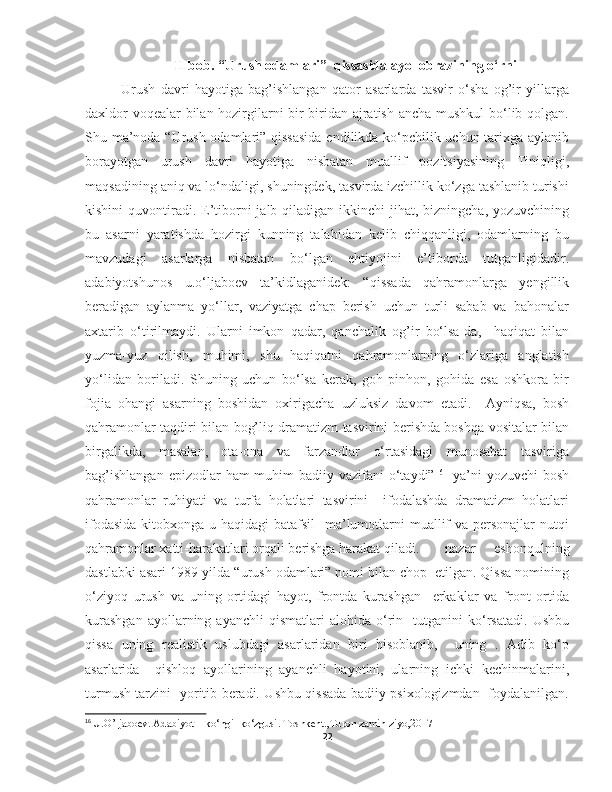 II bob.  “Urush odamlari”  qissasida ayol obrazining o‘rni
Urush   davri   hayotiga   bag’ishlangan   qator   asarlarda   tasvir   o‘sha   og’ir   yillarga
daxldor voqealar bilan hozirgilarni bir-biridan ajratish ancha mushkul  bo‘lib qolgan.
Shu ma’noda “Urush odamlari” qissasida endilikda ko‘pchilik uchun tarixga aylanib
borayotgan   urush   davri   hayotiga   nisbatan   muallif   pozitsiyasining   Tiniqligi,
maqsadining aniq va lo‘ndaligi, shuningdek, tasvirda izchillik ko‘zga tashlanib turishi
kishini  quvontiradi.  E’tiborni  jalb qiladigan ikkinchi  jihat, bizningcha, yozuvchining
bu   asarni   yaratishda   hozirgi   kunning   talabidan   kelib   chiqqanligi,   odamlarning   bu
mavzudagi   asarlarga   nisbatan   bo‘lgan   ehtiyojini   e’tiborda   tutganligidadir.
adabiyotshunos   u.o‘ljaboev   ta’kidlaganidek:   “qissada   qahramonlarga   yengillik
beradigan   aylanma   yo‘llar,   vaziyatga   chap   berish   uchun   turli   sabab   va   bahonalar
axtarib   o‘tirilmaydi.   Ularni   imkon   qadar,   qanchalik   og’ir   bo‘lsa-da,     haqiqat   bilan
yuzma-yuz   qilish,   muhimi,   shu   haqiqatni   qahramonlarning   o‘zlariga   anglatish
yo‘lidan   boriladi.   Shuning   uchun   bo‘lsa   kerak,   goh   pinhon,   gohida   esa   oshkora   bir
fojia   ohangi   asarning   boshidan   oxirigacha   uzluksiz   davom   etadi.     Ayniqsa,   bosh
qahramonlar taqdiri bilan bog’liq dramatizm tasvirini berishda boshqa vositalar bilan
birgalikda,   masalan,   ota-ona   va   farzandlar   o‘rtasidagi   munosabat   tasviriga
bag’ishlangan  epizodlar  ham  muhim  badiiy vazifani  o‘taydi” 16
   ya’ni  yozuvchi  bosh
qahramonlar   ruhiyati   va   turfa   holatlari   tasvirini     ifodalashda   dramatizm   holatlari
ifodasida  kitobxonga u haqidagi batafsil    ma’lumotlarni  muallif  va personajlar  nutqi
qahramonlar xatti-harakatlari orqali berishga harakat qiladi. nazar   eshonqulning
dastlabki asari 1989-yilda “urush odamlari” nomi bilan chop  etilgan. Qissa nomining
o‘ziyoq   urush   va   uning   ortidagi   hayot,   frontda   kurashgan     erkaklar   va   front   ortida
kurashgan   ayollarning   ayanchli   qismatlari   alohida   o‘rin    tutganini   ko‘rsatadi.   Ushbu
qissa   uning   realistik   uslubdagi   asarlaridan   biri   hisoblanib,     uning   .   Adib   ko‘p
asarlarida     qishloq   ayollarining   ayanchli   hayotini,   ularning   ichki   kechinmalarini,
turmush tarzini   yoritib beradi. Ushbu qissada badiiy psixologizmdan   foydalanilgan.
16
  U.O’ljaboev. Adabiyot – ko‘ngil ko‘zgusi. Toshkent.,Turon zamin ziyo,2017
22 