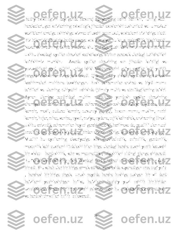 Badiiy   psixologizm   dеyilganda   pеrsonaj   ruhiyatining   ochib   bеrilishi,     uning   xatti-
harakatlari, gap-so‘zlarining psixologik jihatdan asoslanishi tushuniladi va   u mazkur
vazifalarni amalga oshirishga xizmat qiluvchi qator usul, vositalarni o‘z ichiga oladi.
Biz   bilamizki,   haqiqiy   badiiy   asarga   xos   xususiyat   bu   ko„p   qatlamlilik   hisoblanadi.
Nazar   eshonqulning   ushbu   qissasida   shu   hodisaga   duch   kelishimiz   mumkin   bo‘ladi.
Ushbu qissadagi ayollar obrazlari statistikasiga e’tibor qaratsak ulardagi turlichalikni
ko‘rishimiz   mumkin.     Asarda   ayollar   obrazining   son   jihatdan   ko‘pligi   va
yozuvchilarni   ayol   qalbini,   uning   ichki   kechinmalarini   go‘yo   ayollar   kabi   yoritib
bergani   kitobxonni   o‘ziga   jalb   qiladi.   Qissada   oddiy   qishloq   ayollarining   turmush
kechinmalari   mohirona   tasvirlangan.   Bosh   qahramonlar   anzirat   va   biydi   momo
ta’riflari   va   ularning   ruhiyatini   ochishda   ijtimoiy   muhit   va   atrofdagilarning   ta’siri.
Aynan   ularning   taqdiridagi   muhim   nuqtalarda   yondosh   ayollar   obrazining
ahamiyatlari   ochib   berilgan.   Bosh   qahramonlardan   tashqari   zubayr   boybicha,   tiniq
kampir,   masil,   qudurat   kampir,   tursunoy   guj-guj,   boston   momo,   muslim,   norbi
kampir, hojar, rohat, xanipa, oyxol, roziya, oydana, tojik kelinchak, anziratning Onasi.
Ushbu   epizodik   qahramonlar   hayoti   garchi   batafsil   berilmasa-da,   muallif   ular   nutqi
orqali bu ayollarga xos xislatlarni birdan anglab olishiga kitobxonga ko‘maklashgan.
Muallif   bu   ayollarning   aksariyatiga   xos   shoshqaloqlik,   qo‘pollik,   gapdonlik,
mastonlik kabi qusrlarni ifodalashi bilan birga ulardagi barcha qusrni yopib ketuvchi
bir   xislat   –   bardoshlilik,   sabr   va   matonatllik   ,   orkashlikni   oldingi   planga   chiqaradi.
Bu   “urush   ayollari”   ning   o‘sha   davrdagi   dard-u   hasrati   o‘xshash   barchasining   dardi
bir edi. Shu sabab ular bir-biriga ermak edilar. Barchasida suyanadigan orqa tog’ yo‘q
,   barchasi   bir-biriga   tirgak.   Urush   paytida   barcha   boshiga   tushgan   bir   xil   dard
ba’zilarni   yaqinlashtirgan   bo‘lsa,   ba’zilarni   haqiqiy   yuzi   ochilib   bir-biridan
uzoqlashtirdi. Ammo baribir yozuvchi qalamga olgan bu urush ayollari matonat, sabr
va bardosh timsollari bo‘lib  qolaveradi.
          
23 