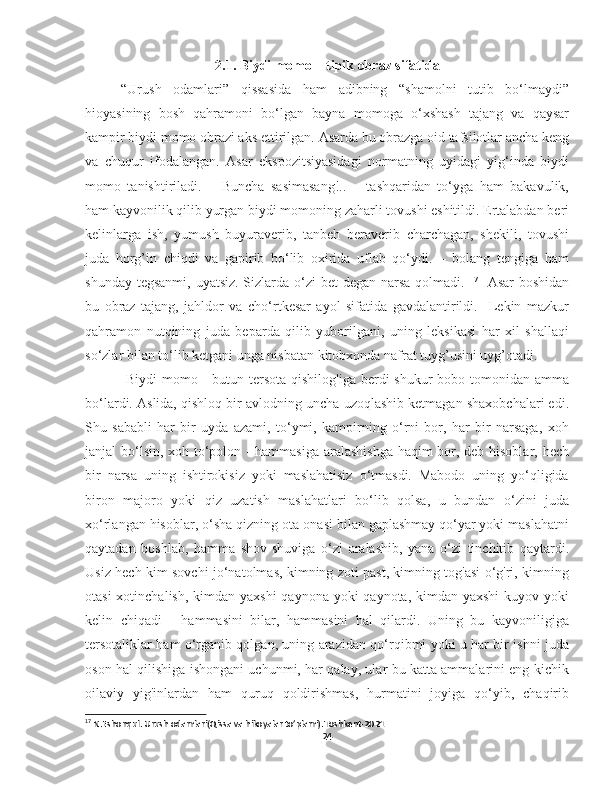 2 .1. Biydi momo – tipik obraz sifatida
“Urush   odamlari”   qissasida   ham   adibning   “shamolni   tutib   bo‘lmaydi”
hioyasining   bosh   qahramoni   bo‘lgan   bayna   momoga   o‘xshash   tajang   va   qaysar
kampir biydi momo obrazi aks ettirilgan.  Asarda bu obrazga oid tafsilotlar ancha keng
va   chuqur   ifodalangan.   Asar   ekspozitsiyasidagi   normatning   uyidagi   yig‘inda   biydi
momo   tanishtiriladi.   –   Buncha   sasimasang!..   –   tashqaridan   to‘yga   ham   bakavulik,
ham kayvonilik qilib yurgan biydi momoning zaharli tovushi eshitildi. Ertalabdan beri
kelinlarga   ish,   yumush   buyuraverib,   tanbeh   beraverib   charchagan,   shekili,   tovushi
juda   horg’in   chiqdi   va   gapirib   bo‘lib   oxirida   uflab   qo‘ydi.   –   bolang   tengiga   ham
shunday tegsanmi, uyatsiz. Sizlarda o‘zi  bet degan narsa qolmadi.   17
   Asar  boshidan
bu   obraz   tajang,   jahldor   va   cho‘rtkesar   ayol   sifatida   gavdalantirildi.     Lekin   mazkur
qahramon   nutqining   juda   beparda   qilib   yuborilgani,   uning   leksikasi   har   xil   shallaqi
so‘zlar bilan to‘lib ketgani unga nisbatan kitobxonda nafrat tuyg’usini uyg’otadi.
  Biydi  momo - butun tersota  qishilog'iga berdi  shukur  bobo tomonidan amma
bo‘lardi. Aslida, qishloq bir avlodning uncha uzoqlashib ketmagan shaxobchalari edi.
Shu   sababli   har   bir   uyda   azami,   to‘ymi,   kampirning   o‘rni   bor,   har   bir   narsaga,   xoh
janjal bo‘lsin, xoh to‘polon - hammasiga aralashishga  haqim bor, deb hisoblar, hech
bir   narsa   uning   ishtirokisiz   yoki   maslahatisiz   o‘tmasdi.   Mabodo   uning   yo‘qligida
biron   majoro   yoki   qiz   uzatish   maslahatlari   bo‘lib   qolsa,   u   bundan   o‘zini   juda
xo‘rlangan hisoblar, o‘sha qizning ota-onasi bilan gaplashmay qo‘yar yoki maslahatni
qaytadan   boshlab,   hamma   shov-shuviga   o‘zi   aralashib,   yana   o‘zi   tinchitib   qaytardi.
Usiz hech kim sovchi jo‘natolmas, kimning zoti past, kimning tog'asi o‘g'ri, kimning
otasi  xotinchalish, kimdan yaxshi  qaynona yoki  qaynota, kimdan yaxshi  kuyov yoki
kelin   chiqadi   -   hammasini   bilar,   hammasini   hal   qilardi.   Uning   bu   kayvoniligiga
tersotaliklar ham o‘rganib qolgan, uning arazidan qo‘rqibmi yoki u har bir ishni juda
oson hal qilishiga ishongani uchunmi, har qalay, ular bu katta ammalarini eng kichik
oilaviy   yig'inlardan   ham   quruq   qoldirishmas,   hurmatini   joyiga   qo‘yib,   chaqirib
17
 N.Eshonqul. Urush odamlari(Qissa va hikoyalar to’plami).Toshkent-2021
24 