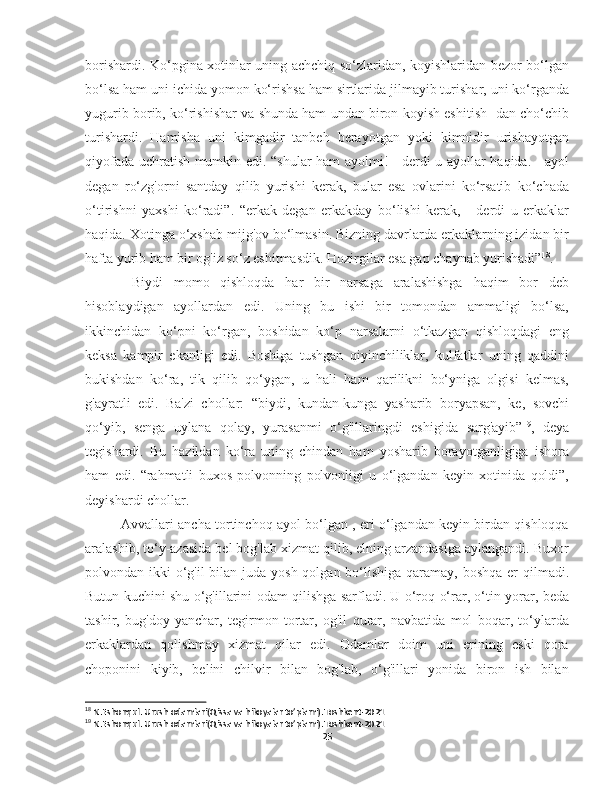 borishardi. Ko‘pgina xotinlar uning achchiq so‘zlaridan, koyishlaridan bezor bo‘lgan
bo‘lsa ham uni ichida yomon ko‘rishsa ham sirtlarida jilmayib turishar, uni ko‘rganda
yugurib borib, ko‘rishishar va shunda ham undan biron koyish eshitish- dan cho‘chib
turishardi.   Hamisha   uni   kimgadir   tanbeh   berayotgan   yoki   kimnidir   urishayotgan
qiyofada uchratish mumkin edi. “shular ham ayolmi! - derdi u ayollar haqida. - ayol
degan   ro‘zg'orni   santday   qilib   yurishi   kerak,   bular   esa   ovlarini   ko‘rsatib   ko‘chada
o‘tirishni   yaxshi   ko‘radi”.   “erkak   degan   erkakday   bo‘lishi   kerak,   -   derdi   u   erkaklar
haqida. Xotinga o‘xshab mijg'ov bo‘lmasin. Bizning davrlarda erkaklarning izidan bir
hafta yurib ham bir og'iz so‘z eshitmasdik. Hozirgilar esa gap chaynab yurishadi” 18
.
  Biydi   momo   qishloqda   har   bir   narsaga   aralashishga   haqim   bor   deb
hisoblaydigan   ayollardan   edi.   Uning   bu   ishi   bir   tomondan   ammaligi   bo‘lsa,
ikkinchidan   ko‘pni   ko‘rgan,   boshidan   ko‘p   narsalarni   o‘tkazgan   qishloqdagi   eng
keksa   kampir   ekanligi   edi.   Boshiga   tushgan   qiyinchiliklar,   kulfatlar   uning   qaddini
bukishdan   ko‘ra,   tik   qilib   qo‘ygan,   u   hali   ham   qarilikni   bo‘yniga   olgisi   kelmas,
g'ayratli   edi.   Ba'zi   chollar:   “biydi,   kundan-kunga   yasharib   boryapsan,   ke,   sovchi
qo‘yib,   senga   uylana   qolay,   yurasanmi   o‘g'illaringdi   eshigida   sarg'ayib” 19
,   deya
tegishardi.   Bu   hazildan   ko‘ra   uning   chindan   ham   yosharib   borayotganligiga   ishora
ham   edi.   “rahmatli   buxos   polvonning   polvonligi   u   o‘lgandan   keyin   xotinida   qoldi”,
deyishardi chollar. 
Avvallari ancha tortinchoq ayol bo‘lgan , eri o‘lgandan keyin birdan qishloqqa
aralashib, to‘y-azasida bel bog'lab xizmat qilib, elning arzandasiga aylangandi. Buxor
polvondan ikki  o‘g'il  bilan juda yosh qolgan bo‘lishiga qaramay, boshqa er  qilmadi.
Butun kuchini shu o‘g'illarini odam qilishga sarfladi. U o‘roq o‘rar, o‘tin yorar, beda
tashir,   bug'doy   yanchar,   tegirmon   tortar,   og'il   qurar,   navbatida   mol   boqar,   to‘ylarda
erkaklardan   qolishmay   xizmat   qilar   edi.   Odamlar   doim   uni   erining   eski   qora
choponini   kiyib,   belini   chilvir   bilan   bog'lab,   o‘g'illari   yonida   biron   ish   bilan
18
 N.Eshonqul. Urush odamlari(Qissa va hikoyalar to’plami).Toshkent-2021
19
 N.Eshonqul. Urush odamlari(Qissa va hikoyalar to’plami).Toshkent-2021
25 