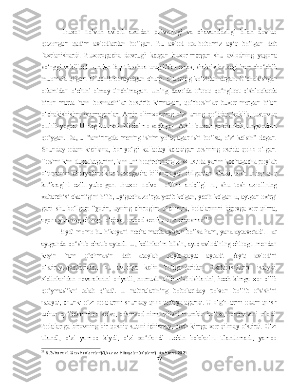   Buxor   polvon   avlodi   azaldan   polvonligi   va   chavandozligi   bilan   dovruq
qozongan   qadim   avlodlardan   bo‘lgan.   Bu   avlod   ota-bobomiz   ayiq   bo‘lgan   deb
faxrlanishardi.   Buxorogacha   dovrug'i   ketgan   buxor-mergan   shu   avlodning   yagona
so‘nggi vakili edi. Undan faqat boshqa urug'liklar emas, shahrisabz begi ham cho‘chib
muomala qilgan. U uchib borayotgan chum- chuqning ko‘zidan urgan. O‘chakishgan
odamidan   o‘chini   olmay   tinchimagan.   Uning   davrida   o‘troq   qo‘ng'irot   qishloqlarda
biron   marta   ham   bosmachilar   bostirib   kirmagan,   qo‘rboshilar   buxor   mergan   bilan
o‘chakishishni  istamaganlar.  Amir  olimxonning o‘zi  uning qo‘lidan kaklik, tustovuq
ottirib yegan. Uning hurmati. Ni doimo saqlagan. Amir buxoroga chorlab, unga odam
qo‘ygan. Da, u: “amiringda mening ishim  yo‘q, agar ishi  bo‘lsa, o‘zi  kelsin” degan.
Shunday  odam   kichkina,   bor-yo‘g'i   kalladay   keladigan   toshning  ostida   qolib   o‘lgan.
Toshni kim dumalatganini, kim uni boqirchining zovi ustida yarim kechagacha poylab
o‘tirganini   choryetimliklar   hozirgacha   bilishmaydi.   Bilganlari   shuki,   tosh   uning   qoq
ko‘kragini   ezib   yuborgan.   Buxor   polvon   o‘limi   aniqligi   ni,   shu   tosh   azroilning
xabarchisi ekanligini bilib, uyigacha zo‘rga yetib kelgan, yetib kelgan-u, aytgan oxirgi
gapi  shu bo‘lgan:  “χοtin, uyning chirog'ini  o‘chirma, bolalarimni  birovga xor  qilma,
agar uyimning chirog'i o‘chsa, toabad sendan rozi emasman” 22
.....
Biydi momo bu hikoyani necha marta aytgan bo‘lsa ham, yana aytaveradi. Har
aytganda qo‘shib-chatib aytadi. U, kelinlarim bilsin, ayiq avlodining chirog'i mendan
keyin   ham   o‘chmasin   deb   ataylab   qayta-qayta   aytadi.   Ayiq   avlodini
o‘stirayotganlaridan,   bu   avlodga   kelin   bo‘lganlaridan   faxrlanishlarini   istaydi.
Kelinlaridan   nevaralarini   oriyatli,   nomusli   qilib   o‘stirishlarini,   hech   kimga   xor   qilib
qo‘ymaslikni   talab   qiladi.   U   nabiralarining   bobolariday   polvon   bo‘lib   o‘sishini
istaydi, chunki o‘zi bolalarini shunday qilib tarbiyalagandi. U o‘g‘illarini odam qilish
uchun qo‘lidan nima kelsa, odamzod nima qilishi  mumkin bo‘lsa, hammasini  qiladi.
Bolalariga birovning bir qoshiq sutini ichirmay, hech kimga xor qilmay o‘stirdi. O‘zi
tilandi,   o‘zi   yamoq   kiydi,   o‘zi   xo‘rlandi.   Lekin   bolalarini   tilantirmadi,   yamoq
22
 N.Eshonqul. Urush odamlari(Qissa va hikoyalar to’plami).Toshkent-2021
27 